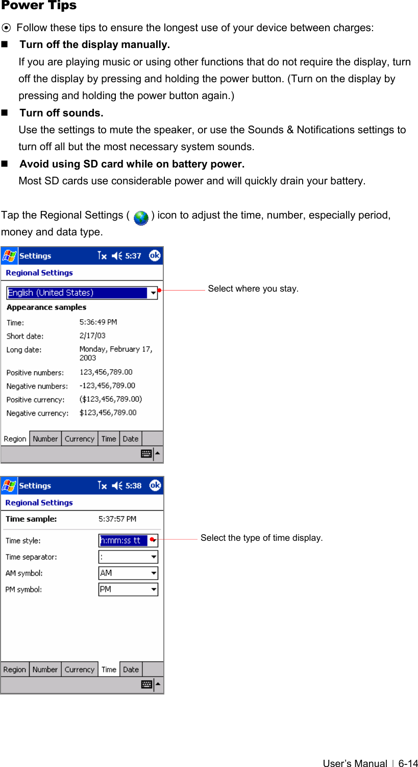   User’s Manual   6-14Power Tips ⊙ Follow these tips to ensure the longest use of your device between charges:  Turn off the display manually. If you are playing music or using other functions that do not require the display, turn off the display by pressing and holding the power button. (Turn on the display by pressing and holding the power button again.)  Turn off sounds. Use the settings to mute the speaker, or use the Sounds &amp; Notifications settings to turn off all but the most necessary system sounds.  Avoid using SD card while on battery power. Most SD cards use considerable power and will quickly drain your battery.  Tap the Regional Settings (        ) icon to adjust the time, number, especially period, money and data type.                               Select the type of time display. Select where you stay. 