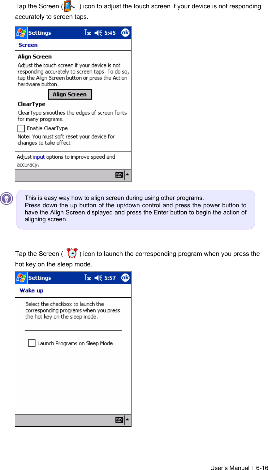   User’s Manual   6-16Tap the Screen (          ) icon to adjust the touch screen if your device is not responding accurately to screen taps.                       Tap the Screen (          ) icon to launch the corresponding program when you press the hot key on the sleep mode.                   This is easy way how to align screen during using other programs. Press down the up button of the up/down control and press the power button to have the Align Screen displayed and press the Enter button to begin the action of aligning screen. 