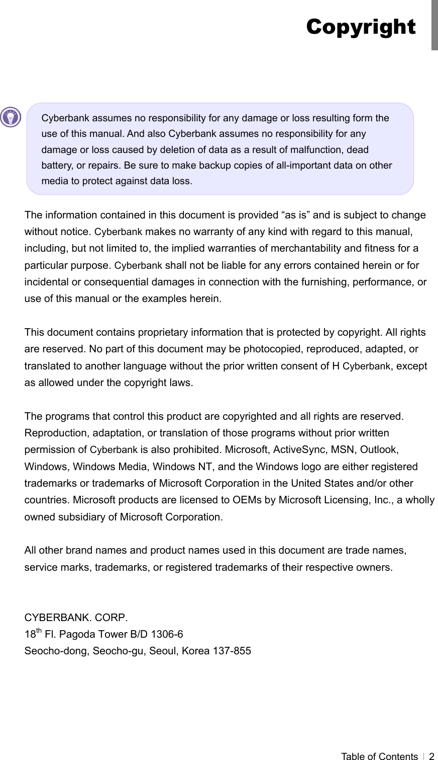  Table of Contents   2           The information contained in this document is provided “as is” and is subject to change without notice. Cyberbank makes no warranty of any kind with regard to this manual, including, but not limited to, the implied warranties of merchantability and fitness for a particular purpose. Cyberbank shall not be liable for any errors contained herein or for incidental or consequential damages in connection with the furnishing, performance, or use of this manual or the examples herein.  This document contains proprietary information that is protected by copyright. All rights are reserved. No part of this document may be photocopied, reproduced, adapted, or translated to another language without the prior written consent of H Cyberbank, except as allowed under the copyright laws.  The programs that control this product are copyrighted and all rights are reserved. Reproduction, adaptation, or translation of those programs without prior written permission of Cyberbank is also prohibited. Microsoft, ActiveSync, MSN, Outlook, Windows, Windows Media, Windows NT, and the Windows logo are either registered trademarks or trademarks of Microsoft Corporation in the United States and/or other countries. Microsoft products are licensed to OEMs by Microsoft Licensing, Inc., a wholly owned subsidiary of Microsoft Corporation.  All other brand names and product names used in this document are trade names, service marks, trademarks, or registered trademarks of their respective owners.   CYBERBANK. CORP. 18th Fl. Pagoda Tower B/D 1306-6 Seocho-dong, Seocho-gu, Seoul, Korea 137-855 CopyrightCyberbank assumes no responsibility for any damage or loss resulting form the use of this manual. And also Cyberbank assumes no responsibility for any damage or loss caused by deletion of data as a result of malfunction, dead battery, or repairs. Be sure to make backup copies of all-important data on other media to protect against data loss. 