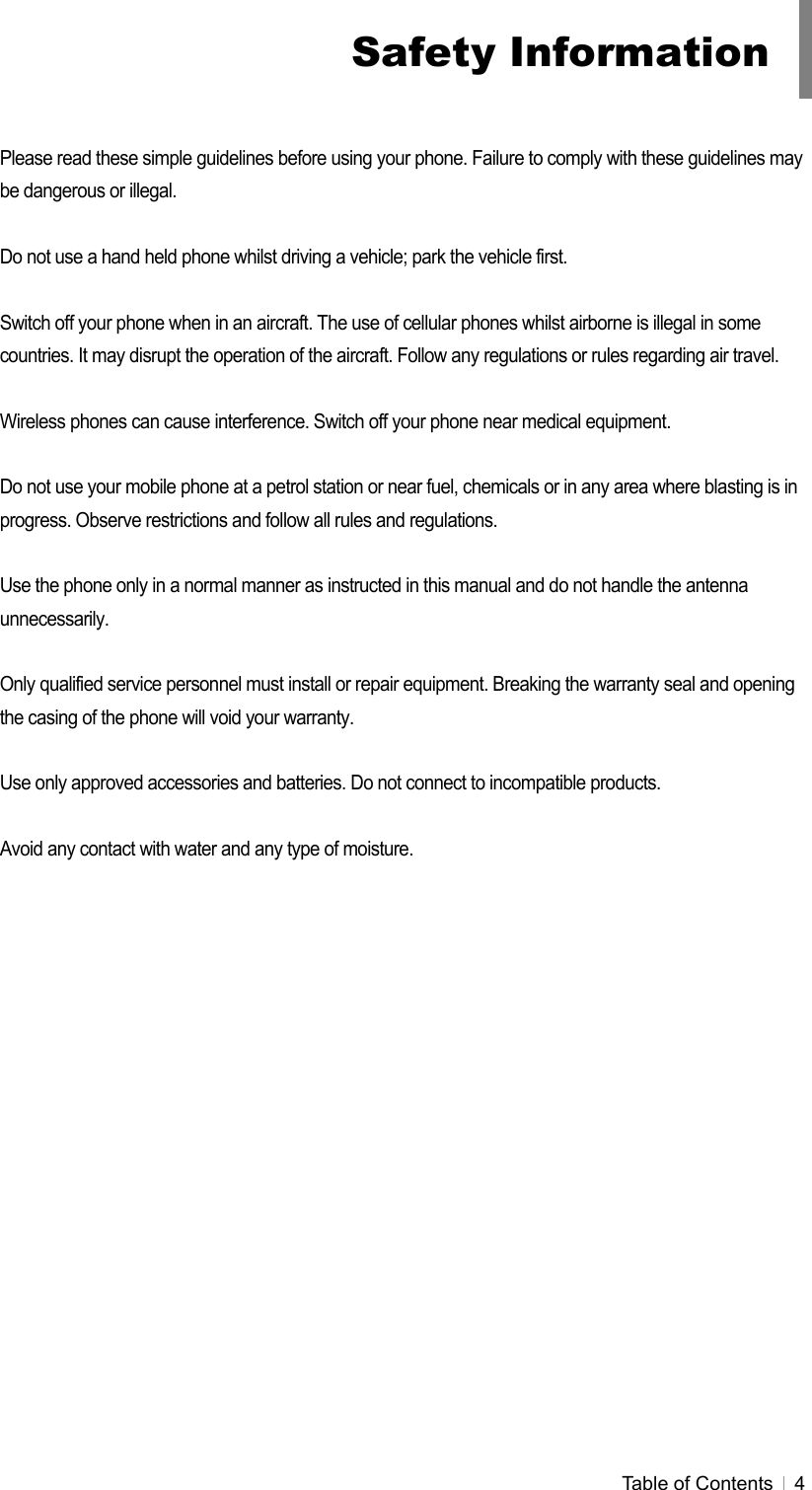  Table of Contents   4   Please read these simple guidelines before using your phone. Failure to comply with these guidelines may be dangerous or illegal.  Do not use a hand held phone whilst driving a vehicle; park the vehicle first.  Switch off your phone when in an aircraft. The use of cellular phones whilst airborne is illegal in some countries. It may disrupt the operation of the aircraft. Follow any regulations or rules regarding air travel.  Wireless phones can cause interference. Switch off your phone near medical equipment.  Do not use your mobile phone at a petrol station or near fuel, chemicals or in any area where blasting is in progress. Observe restrictions and follow all rules and regulations.  Use the phone only in a normal manner as instructed in this manual and do not handle the antenna unnecessarily.  Only qualified service personnel must install or repair equipment. Breaking the warranty seal and opening the casing of the phone will void your warranty.  Use only approved accessories and batteries. Do not connect to incompatible products.  Avoid any contact with water and any type of moisture. Safety Information