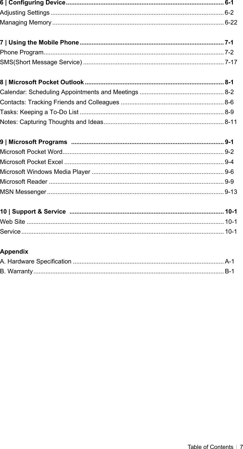  Table of Contents   76 | Configuring Device............................................................................................ 6-1 Adjusting Settings ..................................................................................................... 6-2 Managing Memory .................................................................................................... 6-22  7 | Using the Mobile Phone.................................................................................... 7-1 Phone Program......................................................................................................... 7-2 SMS(Short Message Service) .................................................................................. 7-17  8 | Microsoft Pocket Outlook ................................................................................. 8-1 Calendar: Scheduling Appointments and Meetings ................................................. 8-2 Contacts: Tracking Friends and Colleagues ............................................................ 8-6 Tasks: Keeping a To-Do List .................................................................................... 8-9 Notes: Capturing Thoughts and Ideas...................................................................... 8-11  9 | Microsoft Programs  ......................................................................................... 9-1 Microsoft Pocket Word.............................................................................................. 9-2 Microsoft Pocket Excel ............................................................................................. 9-4 Microsoft Windows Media Player ............................................................................. 9-6 Microsoft Reader ...................................................................................................... 9-9 MSN Messenger ....................................................................................................... 9-13  10 | Support &amp; Service  .......................................................................................... 10-1 Web Site ................................................................................................................... 10-1 Service ...................................................................................................................... 10-1  Appendix A. Hardware Specification ........................................................................................ A-1 B. Warranty............................................................................................................... B-1  