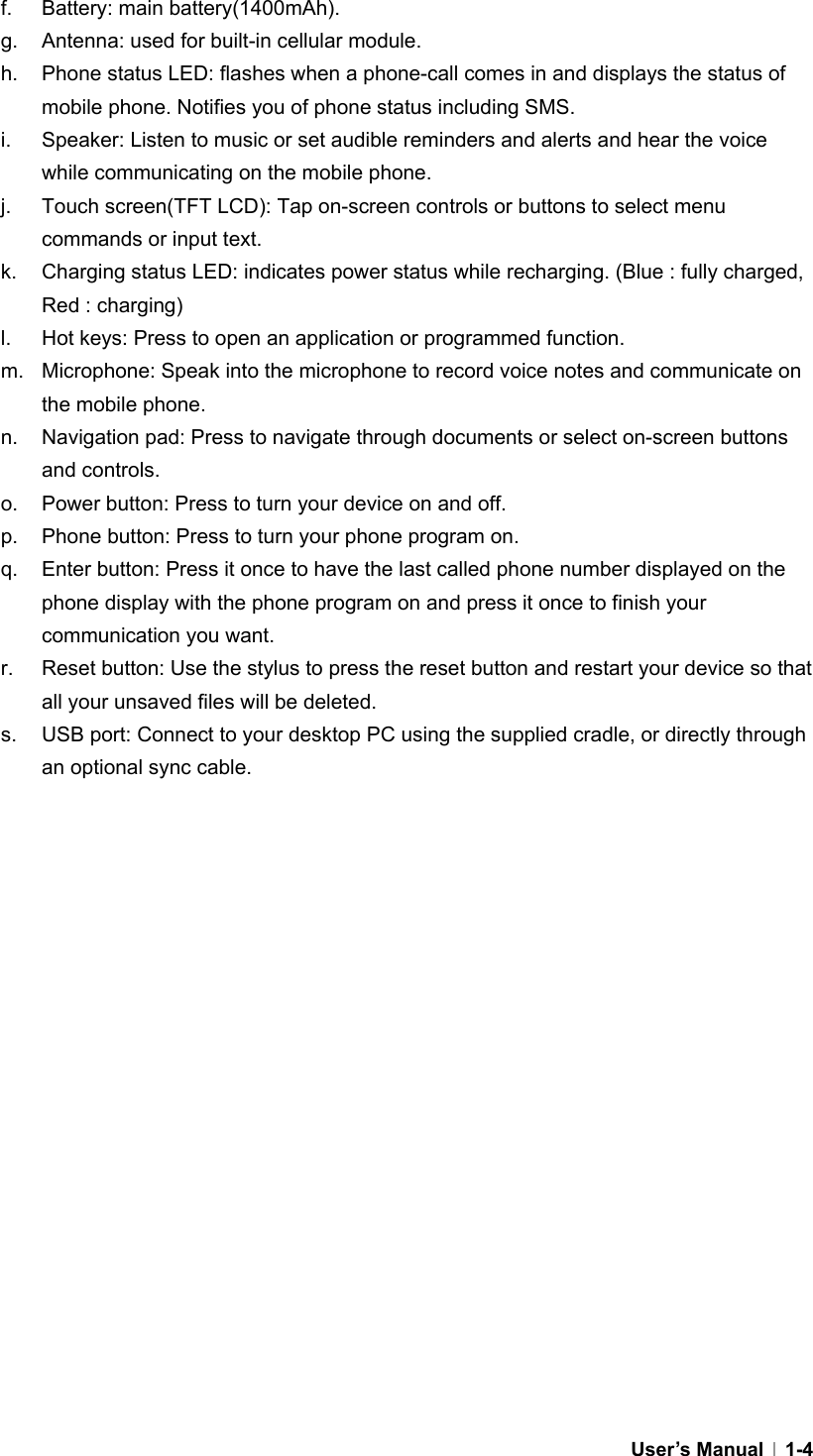  User’s Manual   1-4f.  Battery: main battery(1400mAh). g.  Antenna: used for built-in cellular module. h.  Phone status LED: flashes when a phone-call comes in and displays the status of mobile phone. Notifies you of phone status including SMS.   i.  Speaker: Listen to music or set audible reminders and alerts and hear the voice while communicating on the mobile phone. j.  Touch screen(TFT LCD): Tap on-screen controls or buttons to select menu commands or input text. k.  Charging status LED: indicates power status while recharging. (Blue : fully charged, Red : charging) l.  Hot keys: Press to open an application or programmed function. m.  Microphone: Speak into the microphone to record voice notes and communicate on the mobile phone. n.  Navigation pad: Press to navigate through documents or select on-screen buttons and controls. o.  Power button: Press to turn your device on and off.   p.  Phone button: Press to turn your phone program on. q.  Enter button: Press it once to have the last called phone number displayed on the phone display with the phone program on and press it once to finish your communication you want. r.  Reset button: Use the stylus to press the reset button and restart your device so that all your unsaved files will be deleted. s.  USB port: Connect to your desktop PC using the supplied cradle, or directly through an optional sync cable.  