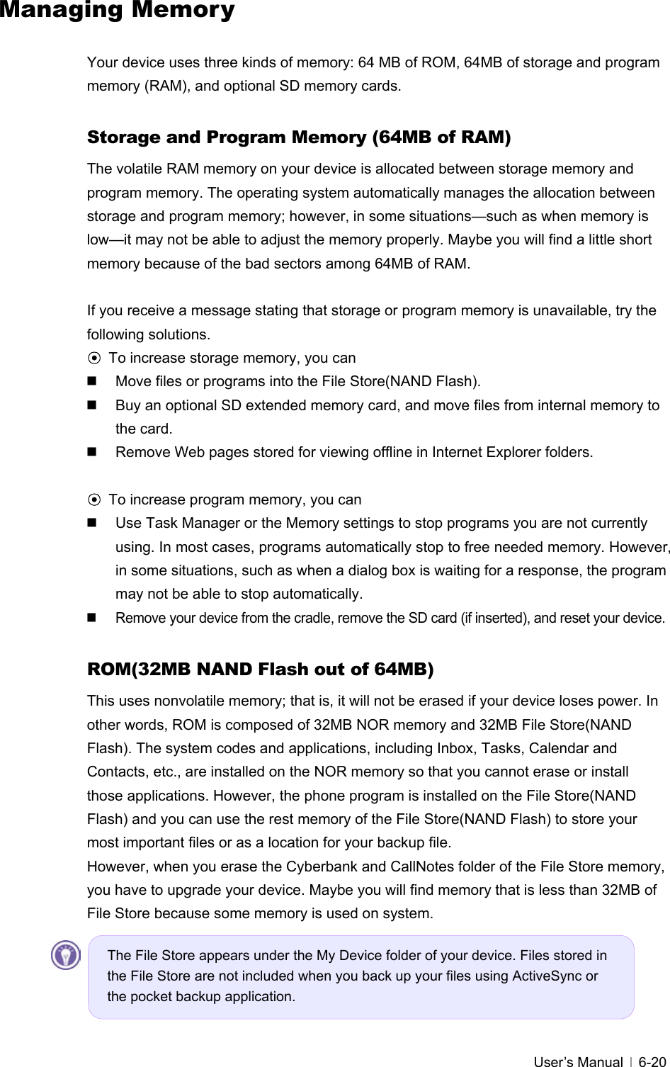   User’s Manual   6-20Managing Memory  Your device uses three kinds of memory: 64 MB of ROM, 64MB of storage and program memory (RAM), and optional SD memory cards.  Storage and Program Memory (64MB of RAM) The volatile RAM memory on your device is allocated between storage memory and program memory. The operating system automatically manages the allocation between storage and program memory; however, in some situations—such as when memory is low—it may not be able to adjust the memory properly. Maybe you will find a little short memory because of the bad sectors among 64MB of RAM.    If you receive a message stating that storage or program memory is unavailable, try the following solutions. ⊙ To increase storage memory, you can   Move files or programs into the File Store(NAND Flash).     Buy an optional SD extended memory card, and move files from internal memory to the card.     Remove Web pages stored for viewing offline in Internet Explorer folders.  ⊙ To increase program memory, you can   Use Task Manager or the Memory settings to stop programs you are not currently using. In most cases, programs automatically stop to free needed memory. However, in some situations, such as when a dialog box is waiting for a response, the program may not be able to stop automatically.   Remove your device from the cradle, remove the SD card (if inserted), and reset your device.    ROM(32MB NAND Flash out of 64MB) This uses nonvolatile memory; that is, it will not be erased if your device loses power. In other words, ROM is composed of 32MB NOR memory and 32MB File Store(NAND Flash). The system codes and applications, including Inbox, Tasks, Calendar and Contacts, etc., are installed on the NOR memory so that you cannot erase or install those applications. However, the phone program is installed on the File Store(NAND Flash) and you can use the rest memory of the File Store(NAND Flash) to store your most important files or as a location for your backup file.   However, when you erase the Cyberbank and CallNotes folder of the File Store memory, you have to upgrade your device. Maybe you will find memory that is less than 32MB of File Store because some memory is used on system.      The File Store appears under the My Device folder of your device. Files stored in the File Store are not included when you back up your files using ActiveSync or the pocket backup application. 