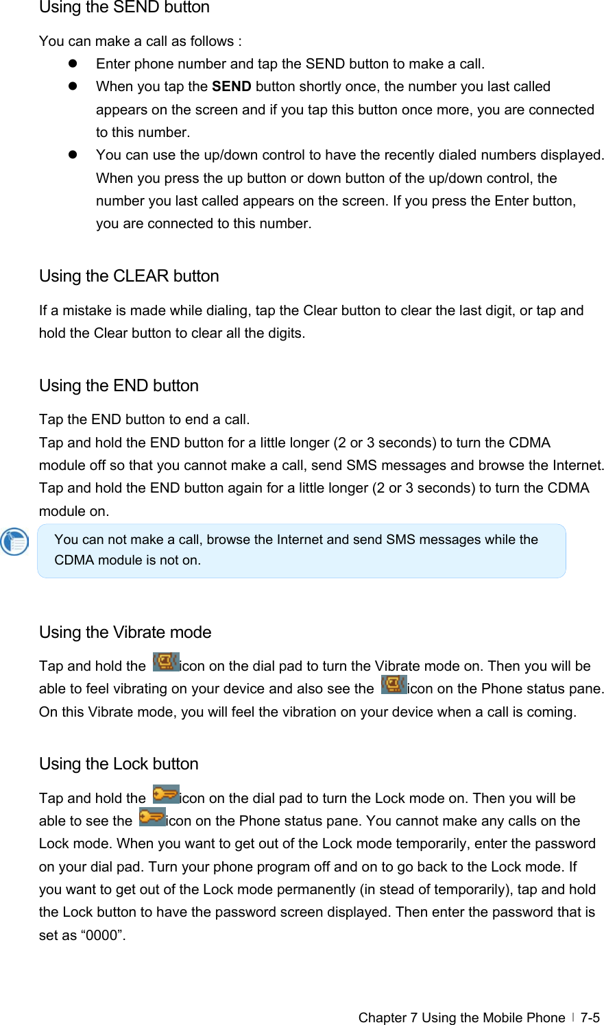  Chapter 7 Using the Mobile Phone   7-5Using the SEND button You can make a call as follows : z  Enter phone number and tap the SEND button to make a call.   z  When you tap the SEND button shortly once, the number you last called appears on the screen and if you tap this button once more, you are connected to this number.   z  You can use the up/down control to have the recently dialed numbers displayed. When you press the up button or down button of the up/down control, the number you last called appears on the screen. If you press the Enter button, you are connected to this number.  Using the CLEAR button If a mistake is made while dialing, tap the Clear button to clear the last digit, or tap and hold the Clear button to clear all the digits.  Using the END button Tap the END button to end a call.   Tap and hold the END button for a little longer (2 or 3 seconds) to turn the CDMA module off so that you cannot make a call, send SMS messages and browse the Internet. Tap and hold the END button again for a little longer (2 or 3 seconds) to turn the CDMA module on.     Using the Vibrate mode Tap and hold the  icon on the dial pad to turn the Vibrate mode on. Then you will be able to feel vibrating on your device and also see the  icon on the Phone status pane. On this Vibrate mode, you will feel the vibration on your device when a call is coming.    Using the Lock button Tap and hold the  icon on the dial pad to turn the Lock mode on. Then you will be able to see the  icon on the Phone status pane. You cannot make any calls on the Lock mode. When you want to get out of the Lock mode temporarily, enter the password on your dial pad. Turn your phone program off and on to go back to the Lock mode. If you want to get out of the Lock mode permanently (in stead of temporarily), tap and hold the Lock button to have the password screen displayed. Then enter the password that is set as “0000”.    You can not make a call, browse the Internet and send SMS messages while the CDMA module is not on. 