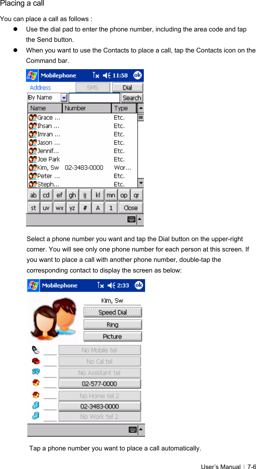  User’s Manual   7-6Placing a call You can place a call as follows : z  Use the dial pad to enter the phone number, including the area code and tap the Send button. z  When you want to use the Contacts to place a call, tap the Contacts icon on the Command bar.                 Select a phone number you want and tap the Dial button on the upper-right corner. You will see only one phone number for each person at this screen. If you want to place a call with another phone number, double-tap the corresponding contact to display the screen as below:                 Tap a phone number you want to place a call automatically. 