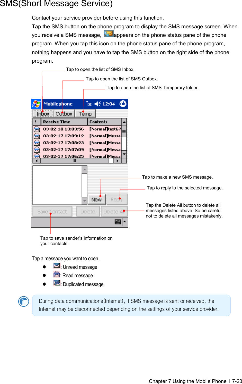  Chapter 7 Using the Mobile Phone   7-23SMS(Short Message Service) Contact your service provider before using this function. Tap the SMS button on the phone program to display the SMS message screen. When you receive a SMS message,  appears on the phone status pane of the phone program. When you tap this icon on the phone status pane of the phone program, nothing happens and you have to tap the SMS button on the right side of the phone program.                       Tap a message you want to open. z : Unread message z : Read message z : Duplicated message      During data communications(Internet), if SMS message is sent or received, the Internet may be disconnected depending on the settings of your service provider. Tap the Delete All button to delete all messages listed above. So be careful not to delete all messages mistakenly. Tap to save sender’s information on your contacts. Tap to make a new SMS message. Tap to reply to the selected message. Tap to open the list of SMS Inbox. Tap to open the list of SMS Outbox.Tap to open the list of SMS Temporary folder. 