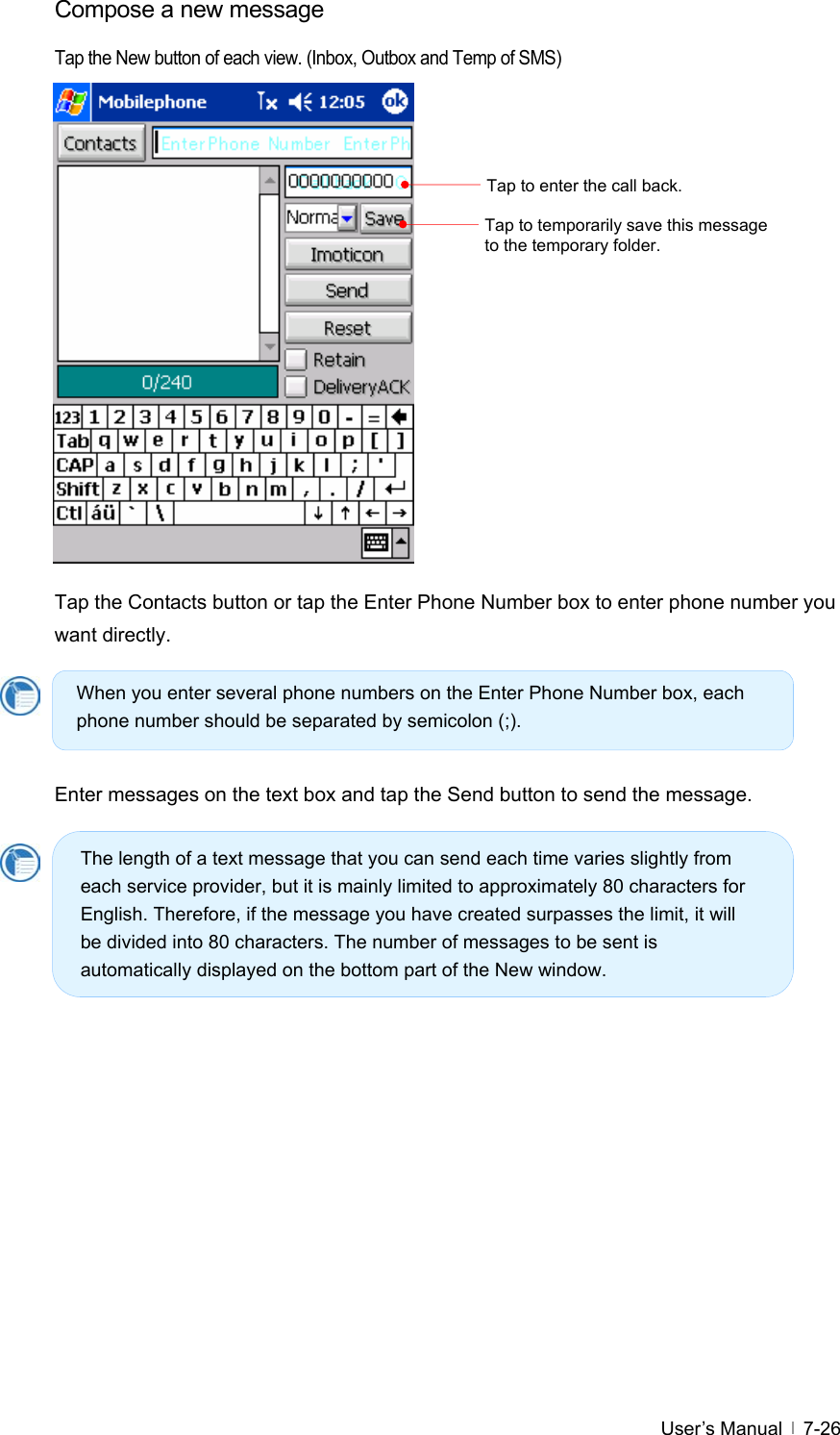  User’s Manual   7-26Compose a new message   Tap the New button of each view. (Inbox, Outbox and Temp of SMS)                 Tap the Contacts button or tap the Enter Phone Number box to enter phone number you want directly.       Enter messages on the text box and tap the Send button to send the message.          Tap to enter the call back. Tap to temporarily save this message to the temporary folder. When you enter several phone numbers on the Enter Phone Number box, each phone number should be separated by semicolon (;). The length of a text message that you can send each time varies slightly from each service provider, but it is mainly limited to approximately 80 characters for English. Therefore, if the message you have created surpasses the limit, it will be divided into 80 characters. The number of messages to be sent is automatically displayed on the bottom part of the New window. 