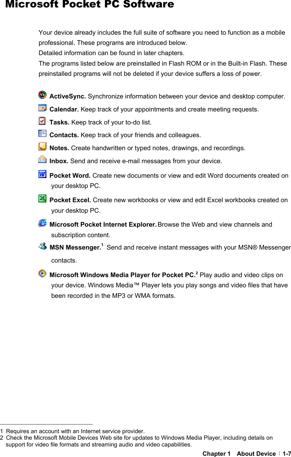     Chapter 1  About Device  1-7  Microsoft Pocket PC Software  Your device already includes the full suite of software you need to function as a mobile professional. These programs are introduced below. Detailed information can be found in later chapters. The programs listed below are preinstalled in Flash ROM or in the Built-in Flash. These preinstalled programs will not be deleted if your device suffers a loss of power.   ActiveSync. Synchronize information between your device and desktop computer.  Calendar. Keep track of your appointments and create meeting requests.  Tasks. Keep track of your to-do list.  Contacts. Keep track of your friends and colleagues.  Notes. Create handwritten or typed notes, drawings, and recordings.  Inbox. Send and receive e-mail messages from your device.  Pocket Word. Create new documents or view and edit Word documents created on your desktop PC.  Pocket Excel. Create new workbooks or view and edit Excel workbooks created on your desktop PC.   Microsoft Pocket Internet Explorer. Browse the Web and view channels and subscription content.  MSN Messenger.1 Send and receive instant messages with your MSN® Messenger contacts.   Microsoft Windows Media Player for Pocket PC.2 Play audio and video clips on your device. Windows Media™ Player lets you play songs and video files that have been recorded in the MP3 or WMA formats.                                              1  Requires an account with an Internet service provider. 2  Check the Microsoft Mobile Devices Web site for updates to Windows Media Player, including details on support for video file formats and streaming audio and video capabilities. 