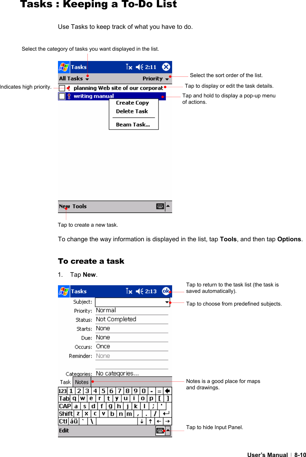  User’s Manual   8-10Tasks : Keeping a To-Do List  Use Tasks to keep track of what you have to do.                     To change the way information is displayed in the list, tap Tools, and then tap Options.  To create a task 1. Tap New.                 Select the sort order of the list. Select the category of tasks you want displayed in the list.Tap to create a new task. Indicates high priority.  Tap to display or edit the task details. Tap to return to the task list (the task is saved automatically). Tap to choose from predefined subjects. Notes is a good place for maps and drawings.Tap to hide Input Panel. Tap and hold to display a pop-up menu of actions. 