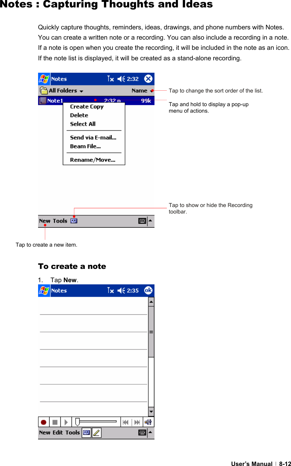  User’s Manual   8-12Notes : Capturing Thoughts and Ideas  Quickly capture thoughts, reminders, ideas, drawings, and phone numbers with Notes. You can create a written note or a recording. You can also include a recording in a note. If a note is open when you create the recording, it will be included in the note as an icon. If the note list is displayed, it will be created as a stand-alone recording.                    To create a note 1. Tap New.                 Tap to change the sort order of the list. Tap and hold to display a pop-up menu of actions. Tap to show or hide the Recording toolbar. Tap to create a new item. 