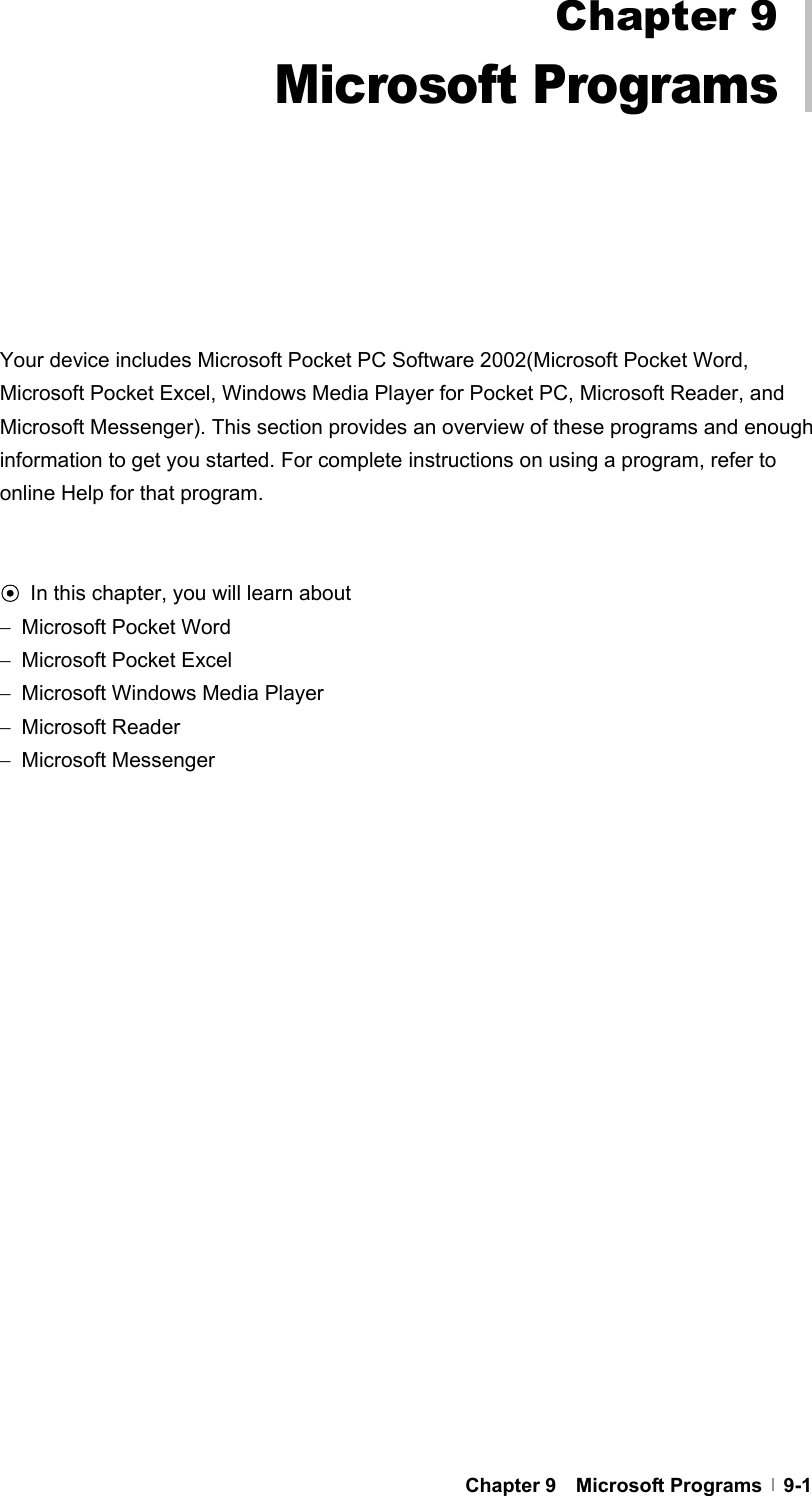  Chapter 9  Microsoft Programs  9-1           Your device includes Microsoft Pocket PC Software 2002(Microsoft Pocket Word, Microsoft Pocket Excel, Windows Media Player for Pocket PC, Microsoft Reader, and Microsoft Messenger). This section provides an overview of these programs and enough information to get you started. For complete instructions on using a program, refer to online Help for that program.   ⊙ In this chapter, you will learn about −  Microsoft Pocket Word −  Microsoft Pocket Excel −  Microsoft Windows Media Player −  Microsoft Reader −  Microsoft Messenger  Chapter 9 Microsoft Programs 