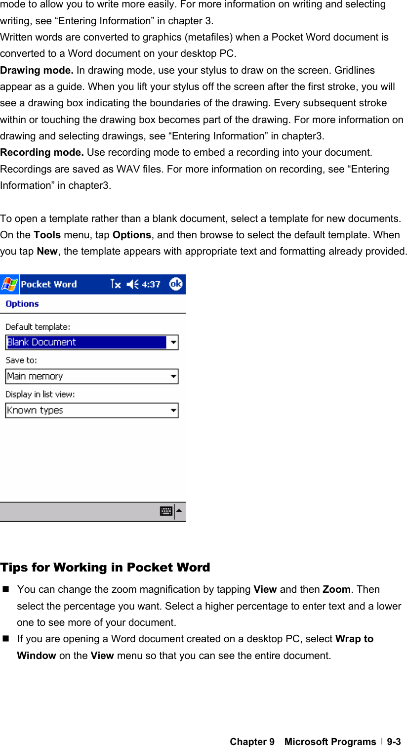  Chapter 9  Microsoft Programs  9-3mode to allow you to write more easily. For more information on writing and selecting writing, see “Entering Information” in chapter 3. Written words are converted to graphics (metafiles) when a Pocket Word document is converted to a Word document on your desktop PC. Drawing mode. In drawing mode, use your stylus to draw on the screen. Gridlines appear as a guide. When you lift your stylus off the screen after the first stroke, you will see a drawing box indicating the boundaries of the drawing. Every subsequent stroke within or touching the drawing box becomes part of the drawing. For more information on drawing and selecting drawings, see “Entering Information” in chapter3.   Recording mode. Use recording mode to embed a recording into your document. Recordings are saved as WAV files. For more information on recording, see “Entering Information” in chapter3.    To open a template rather than a blank document, select a template for new documents. On the Tools menu, tap Options, and then browse to select the default template. When you tap New, the template appears with appropriate text and formatting already provided.                     Tips for Working in Pocket Word   You can change the zoom magnification by tapping View and then Zoom. Then select the percentage you want. Select a higher percentage to enter text and a lower one to see more of your document.   If you are opening a Word document created on a desktop PC, select Wrap to Window on the View menu so that you can see the entire document.  