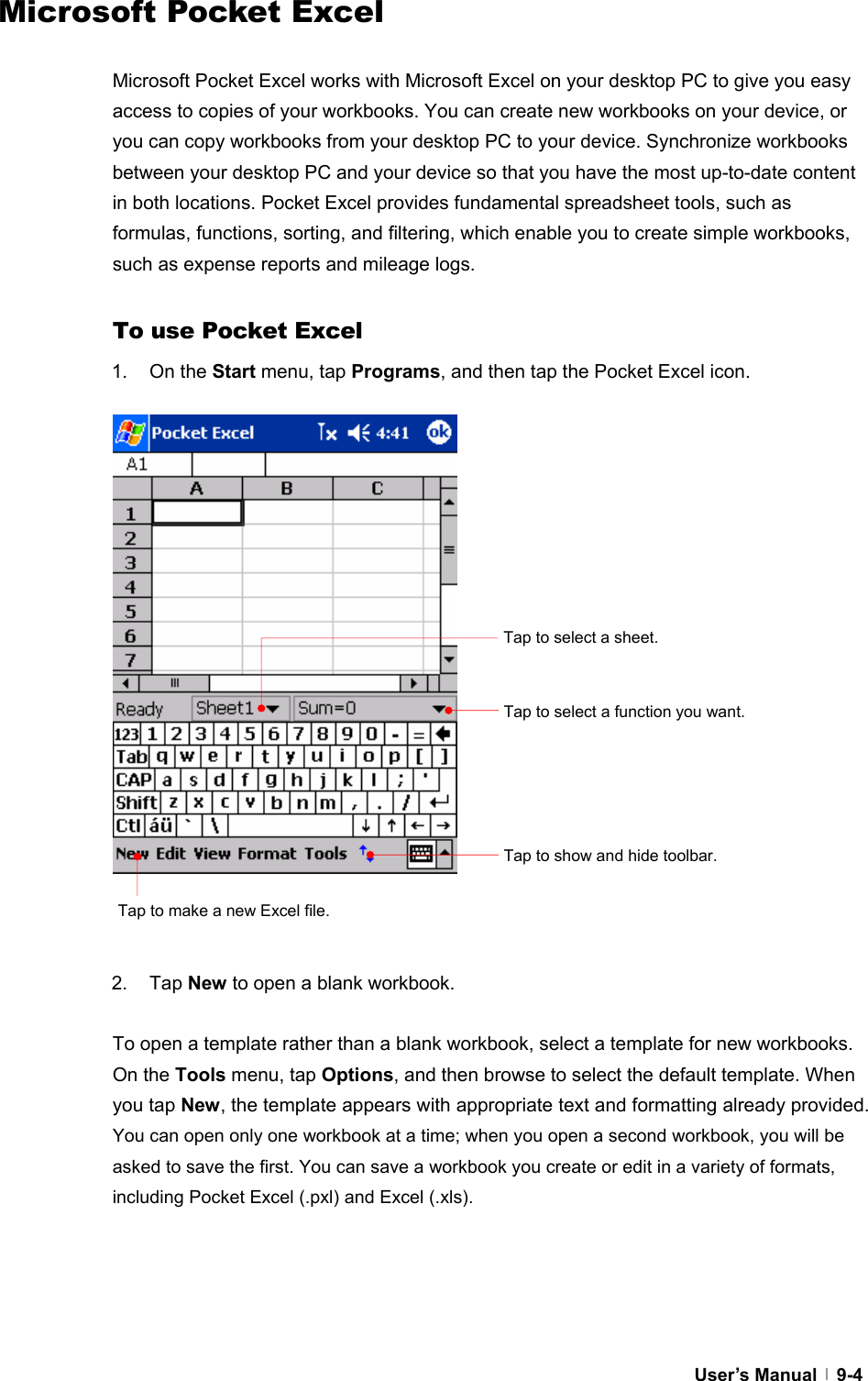  User’s Manual   9-4Microsoft Pocket Excel  Microsoft Pocket Excel works with Microsoft Excel on your desktop PC to give you easy access to copies of your workbooks. You can create new workbooks on your device, or you can copy workbooks from your desktop PC to your device. Synchronize workbooks between your desktop PC and your device so that you have the most up-to-date content in both locations. Pocket Excel provides fundamental spreadsheet tools, such as formulas, functions, sorting, and filtering, which enable you to create simple workbooks, such as expense reports and mileage logs.  To use Pocket Excel 1. On the Start menu, tap Programs, and then tap the Pocket Excel icon.                    2. Tap New to open a blank workbook.  To open a template rather than a blank workbook, select a template for new workbooks. On the Tools menu, tap Options, and then browse to select the default template. When you tap New, the template appears with appropriate text and formatting already provided. You can open only one workbook at a time; when you open a second workbook, you will be asked to save the first. You can save a workbook you create or edit in a variety of formats, including Pocket Excel (.pxl) and Excel (.xls).     Tap to select a function you want. Tap to select a sheet. Tap to show and hide toolbar. Tap to make a new Excel file. 