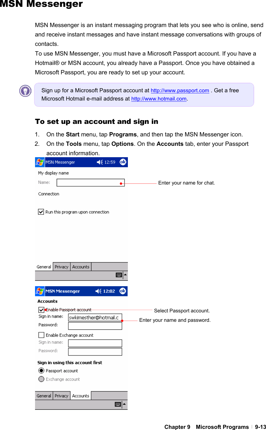  Chapter 9  Microsoft Programs  9-13MSN Messenger  MSN Messenger is an instant messaging program that lets you see who is online, send and receive instant messages and have instant message conversations with groups of contacts. To use MSN Messenger, you must have a Microsoft Passport account. If you have a Hotmail® or MSN account, you already have a Passport. Once you have obtained a Microsoft Passport, you are ready to set up your account.     To set up an account and sign in 1. On the Start menu, tap Programs, and then tap the MSN Messenger icon. 2. On the Tools menu, tap Options. On the Accounts tab, enter your Passport account information.                            Select Passport account. Enter your name and password. Sign up for a Microsoft Passport account at http://www.passport.com . Get a free Microsoft Hotmail e-mail address at http://www.hotmail.com. Enter your name for chat. 