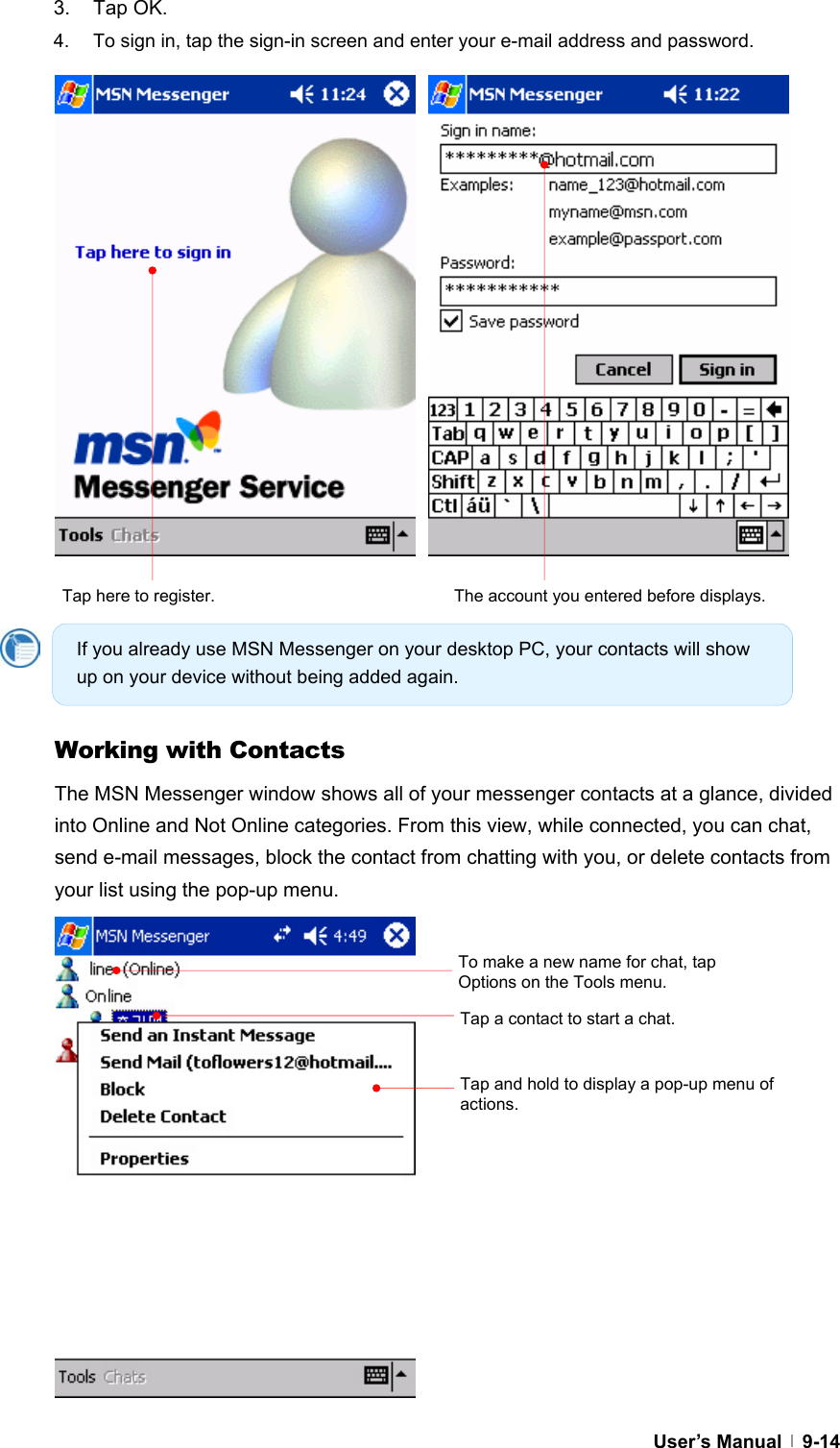  User’s Manual   9-143. Tap OK. 4.  To sign in, tap the sign-in screen and enter your e-mail address and password.                        Working with Contacts The MSN Messenger window shows all of your messenger contacts at a glance, divided into Online and Not Online categories. From this view, while connected, you can chat, send e-mail messages, block the contact from chatting with you, or delete contacts from your list using the pop-up menu.                 Tap here to register.  The account you entered before displays. Tap and hold to display a pop-up menu of actions. Tap a contact to start a chat. To make a new name for chat, tap Options on the Tools menu. If you already use MSN Messenger on your desktop PC, your contacts will show up on your device without being added again. 