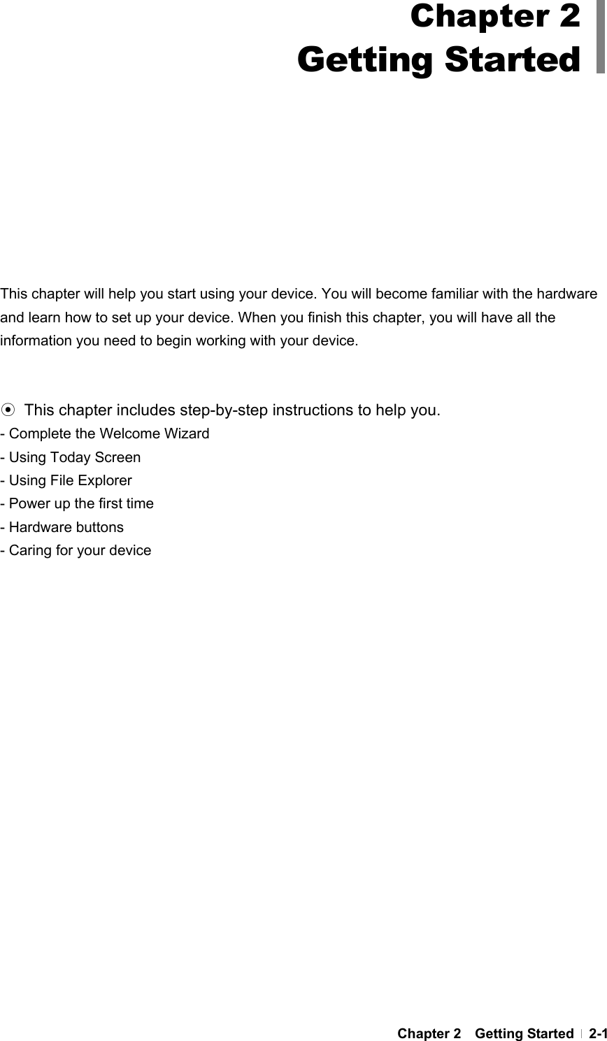  Chapter 2  Getting Started  2-1         This chapter will help you start using your device. You will become familiar with the hardware and learn how to set up your device. When you finish this chapter, you will have all the information you need to begin working with your device.   ⊙  This chapter includes step-by-step instructions to help you.   - Complete the Welcome Wizard - Using Today Screen - Using File Explorer - Power up the first time - Hardware buttons - Caring for your device Chapter 2 Getting Started 