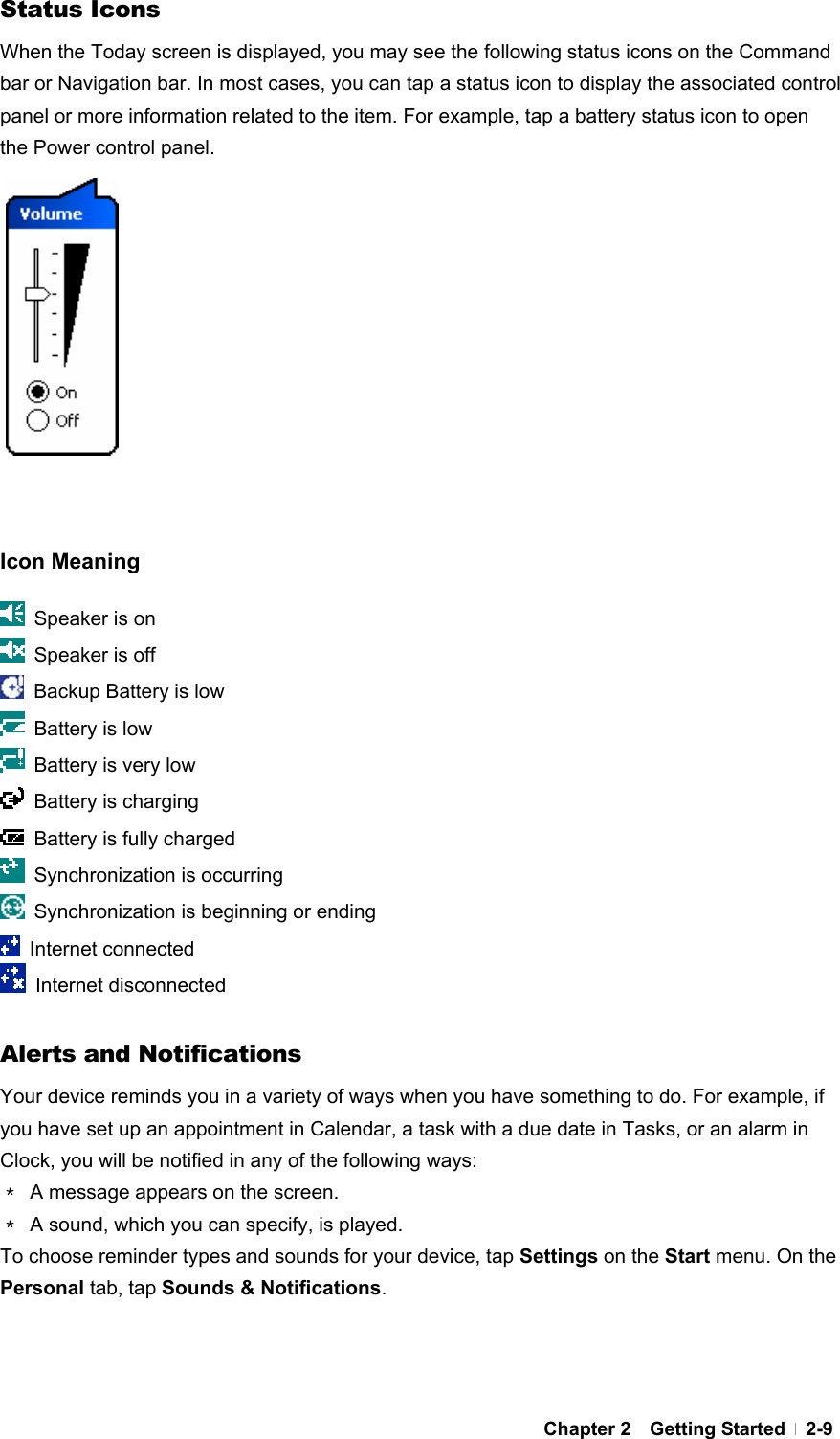  Chapter 2  Getting Started  2-9Status Icons When the Today screen is displayed, you may see the following status icons on the Command bar or Navigation bar. In most cases, you can tap a status icon to display the associated control panel or more information related to the item. For example, tap a battery status icon to open the Power control panel.             Icon Meaning   Speaker is on   Speaker is off   Backup Battery is low   Battery is low   Battery is very low   Battery is charging   Battery is fully charged   Synchronization is occurring   Synchronization is beginning or ending  Internet connected  Internet disconnected  Alerts and Notifications Your device reminds you in a variety of ways when you have something to do. For example, if you have set up an appointment in Calendar, a task with a due date in Tasks, or an alarm in Clock, you will be notified in any of the following ways: ＊  A message appears on the screen. ＊  A sound, which you can specify, is played. To choose reminder types and sounds for your device, tap Settings on the Start menu. On the Personal tab, tap Sounds &amp; Notifications.   