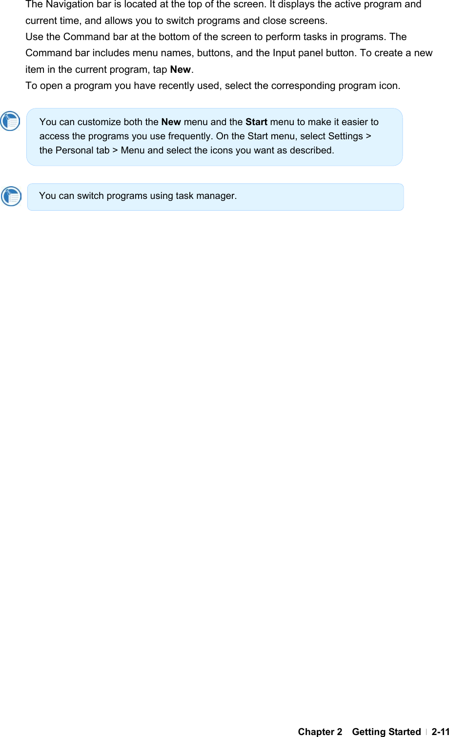  Chapter 2  Getting Started  2-11The Navigation bar is located at the top of the screen. It displays the active program and current time, and allows you to switch programs and close screens. Use the Command bar at the bottom of the screen to perform tasks in programs. The Command bar includes menu names, buttons, and the Input panel button. To create a new item in the current program, tap New.  To open a program you have recently used, select the corresponding program icon.              You can customize both the New menu and the Start menu to make it easier to access the programs you use frequently. On the Start menu, select Settings &gt; the Personal tab &gt; Menu and select the icons you want as described. You can switch programs using task manager. 