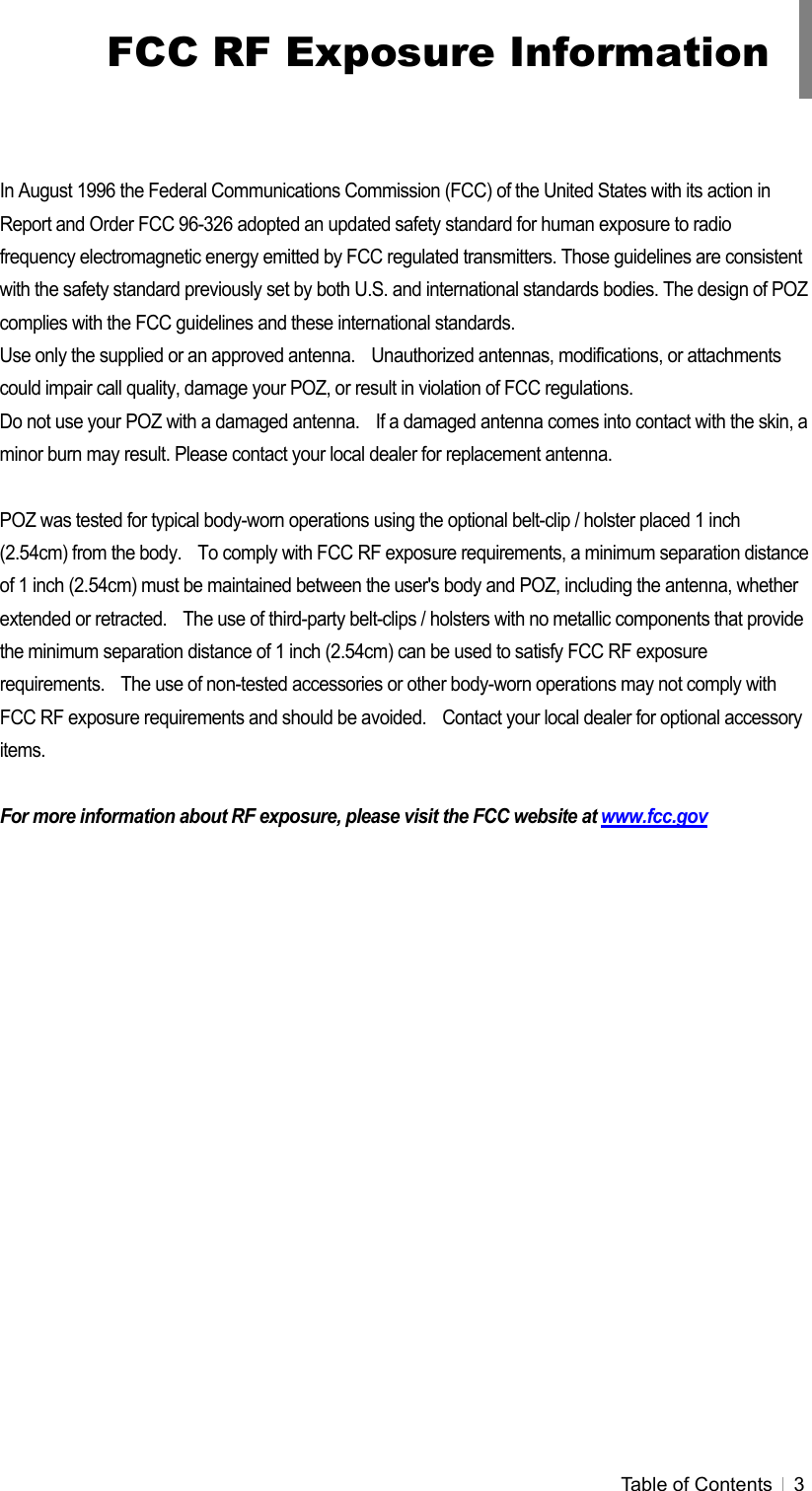 Table of Contents   3    In August 1996 the Federal Communications Commission (FCC) of the United States with its action in Report and Order FCC 96-326 adopted an updated safety standard for human exposure to radio frequency electromagnetic energy emitted by FCC regulated transmitters. Those guidelines are consistent with the safety standard previously set by both U.S. and international standards bodies. The design of POZ complies with the FCC guidelines and these international standards. Use only the supplied or an approved antenna.    Unauthorized antennas, modifications, or attachments could impair call quality, damage your POZ, or result in violation of FCC regulations. Do not use your POZ with a damaged antenna.    If a damaged antenna comes into contact with the skin, a minor burn may result. Please contact your local dealer for replacement antenna.  POZ was tested for typical body-worn operations using the optional belt-clip / holster placed 1 inch (2.54cm) from the body.    To comply with FCC RF exposure requirements, a minimum separation distance of 1 inch (2.54cm) must be maintained between the user&apos;s body and POZ, including the antenna, whether extended or retracted.    The use of third-party belt-clips / holsters with no metallic components that provide the minimum separation distance of 1 inch (2.54cm) can be used to satisfy FCC RF exposure requirements.    The use of non-tested accessories or other body-worn operations may not comply with FCC RF exposure requirements and should be avoided.    Contact your local dealer for optional accessory items.  For more information about RF exposure, please visit the FCC website at www.fcc.gov FCC RF Exposure Information 