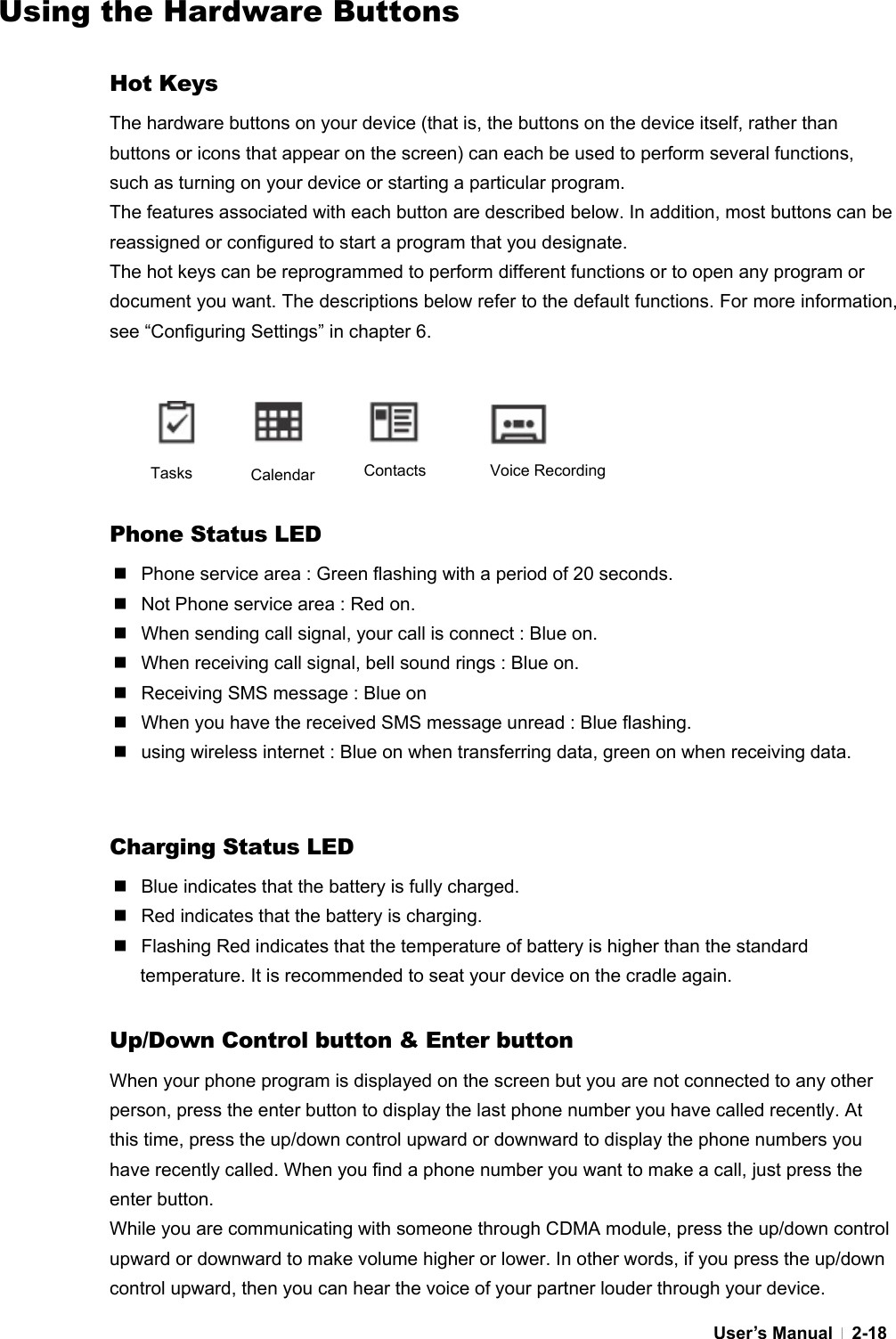  User’s Manual   2-18Using the Hardware Buttons  Hot Keys The hardware buttons on your device (that is, the buttons on the device itself, rather than buttons or icons that appear on the screen) can each be used to perform several functions, such as turning on your device or starting a particular program. The features associated with each button are described below. In addition, most buttons can be reassigned or configured to start a program that you designate.   The hot keys can be reprogrammed to perform different functions or to open any program or document you want. The descriptions below refer to the default functions. For more information, see “Configuring Settings” in chapter 6.     Phone Status LED   Phone service area : Green flashing with a period of 20 seconds.   Not Phone service area : Red on.   When sending call signal, your call is connect : Blue on.   When receiving call signal, bell sound rings : Blue on.   Receiving SMS message : Blue on   When you have the received SMS message unread : Blue flashing.   using wireless internet : Blue on when transferring data, green on when receiving data.   Charging Status LED   Blue indicates that the battery is fully charged.   Red indicates that the battery is charging.   Flashing Red indicates that the temperature of battery is higher than the standard temperature. It is recommended to seat your device on the cradle again.  Up/Down Control button &amp; Enter button When your phone program is displayed on the screen but you are not connected to any other person, press the enter button to display the last phone number you have called recently. At this time, press the up/down control upward or downward to display the phone numbers you have recently called. When you find a phone number you want to make a call, just press the enter button. While you are communicating with someone through CDMA module, press the up/down control upward or downward to make volume higher or lower. In other words, if you press the up/down control upward, then you can hear the voice of your partner louder through your device. Tasks  Calendar  Contacts Voice Recording