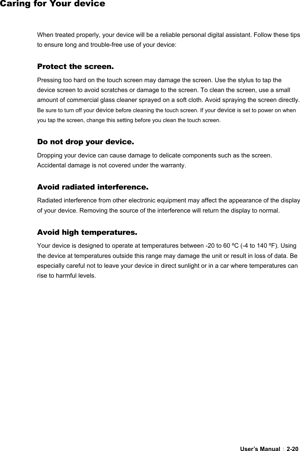  User’s Manual   2-20Caring for Your device   When treated properly, your device will be a reliable personal digital assistant. Follow these tips to ensure long and trouble-free use of your device:  Protect the screen. Pressing too hard on the touch screen may damage the screen. Use the stylus to tap the device screen to avoid scratches or damage to the screen. To clean the screen, use a small amount of commercial glass cleaner sprayed on a soft cloth. Avoid spraying the screen directly. Be sure to turn off your device before cleaning the touch screen. If your device is set to power on when you tap the screen, change this setting before you clean the touch screen.  Do not drop your device. Dropping your device can cause damage to delicate components such as the screen. Accidental damage is not covered under the warranty.  Avoid radiated interference. Radiated interference from other electronic equipment may affect the appearance of the display of your device. Removing the source of the interference will return the display to normal.  Avoid high temperatures. Your device is designed to operate at temperatures between -20 to 60 ºC (-4 to 140 ºF). Using the device at temperatures outside this range may damage the unit or result in loss of data. Be especially careful not to leave your device in direct sunlight or in a car where temperatures can rise to harmful levels.   