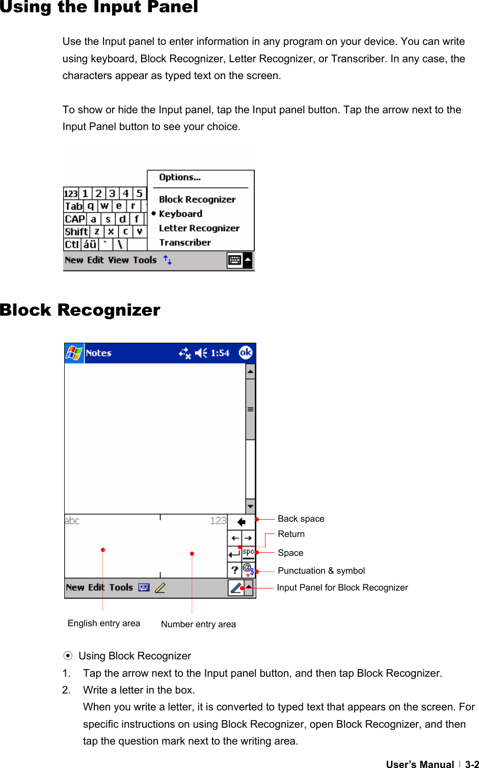  User’s Manual   3-2Using the Input Panel  Use the Input panel to enter information in any program on your device. You can write using keyboard, Block Recognizer, Letter Recognizer, or Transcriber. In any case, the characters appear as typed text on the screen.    To show or hide the Input panel, tap the Input panel button. Tap the arrow next to the Input Panel button to see your choice.               Block Recognizer                             ⊙ Using Block Recognizer 1.  Tap the arrow next to the Input panel button, and then tap Block Recognizer. 2.  Write a letter in the box. When you write a letter, it is converted to typed text that appears on the screen. For specific instructions on using Block Recognizer, open Block Recognizer, and then tap the question mark next to the writing area. Punctuation &amp; symbol SpaceEnglish entry area  Number entry areaReturn Back space Input Panel for Block Recognizer 