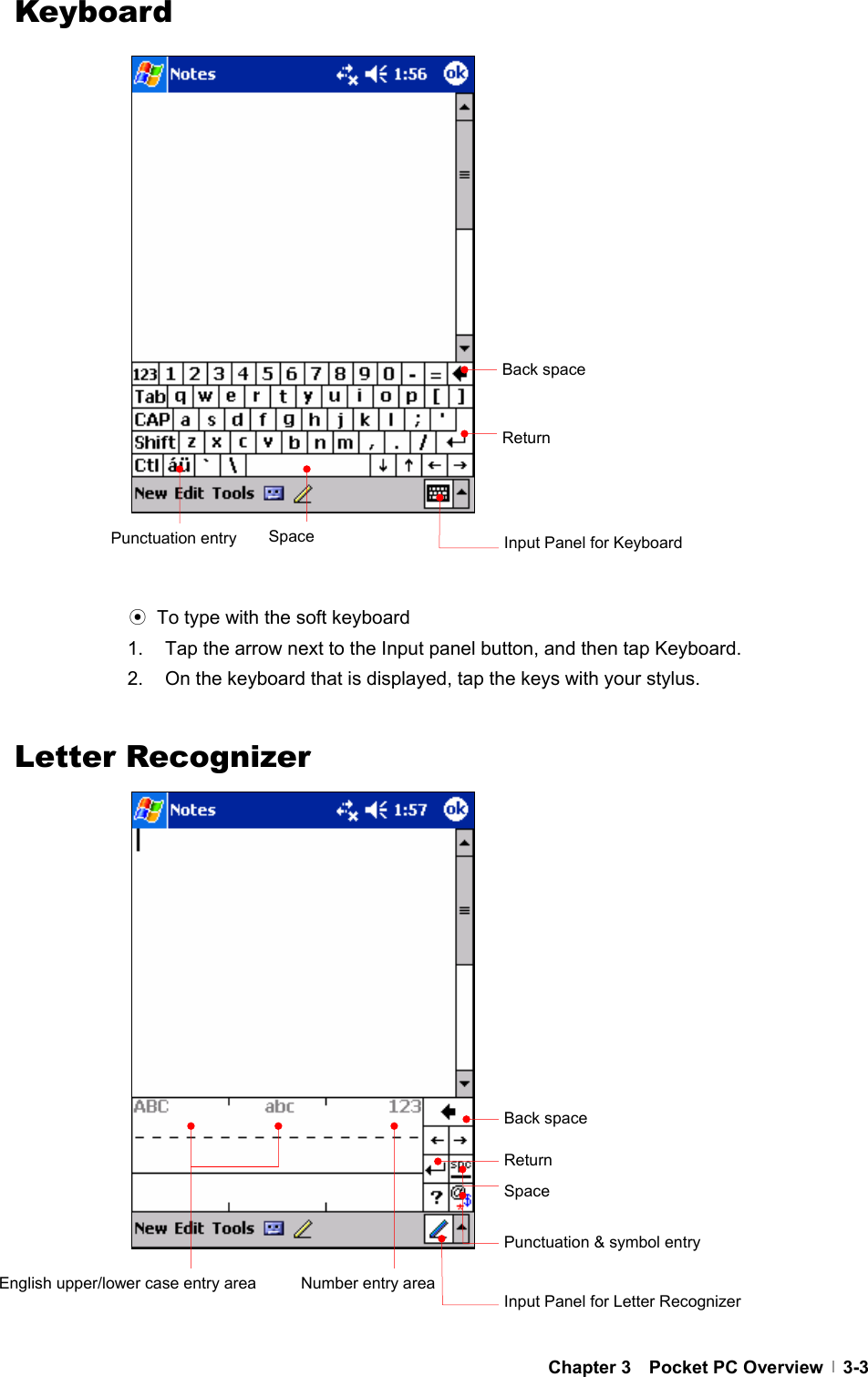  Chapter 3  Pocket PC Overview  3-3Keyboard                        ⊙  To type with the soft keyboard 1.  Tap the arrow next to the Input panel button, and then tap Keyboard. 2.  On the keyboard that is displayed, tap the keys with your stylus.   Letter Recognizer                        Back space ReturnSpace  Input Panel for Keyboard Back space ReturnSpace Punctuation &amp; symbol entry Number entry areaEnglish upper/lower case entry area Input Panel for Letter Recognizer Punctuation entry 