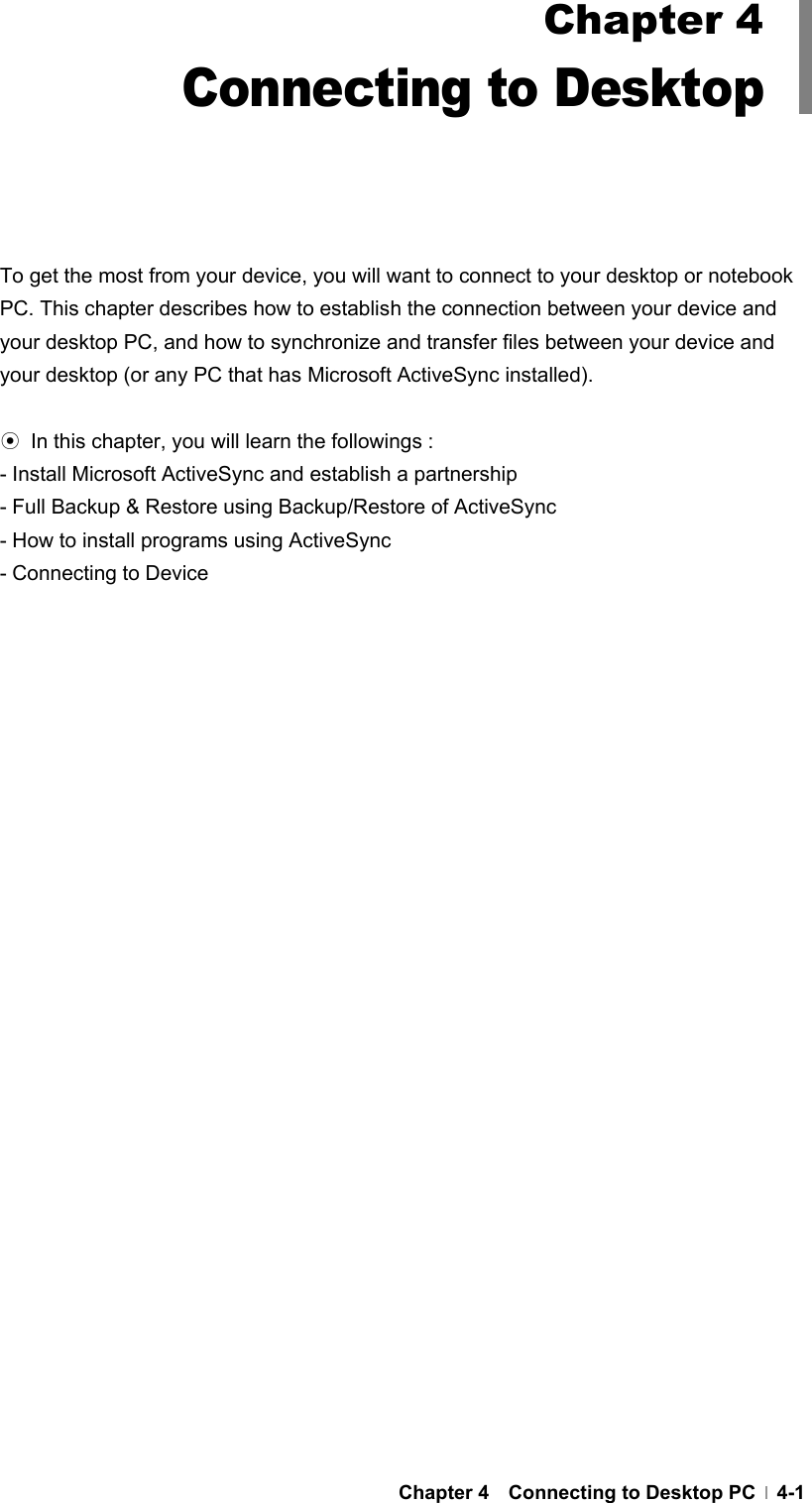  Chapter 4  Connecting to Desktop PC  4-1        To get the most from your device, you will want to connect to your desktop or notebook PC. This chapter describes how to establish the connection between your device and your desktop PC, and how to synchronize and transfer files between your device and your desktop (or any PC that has Microsoft ActiveSync installed).    ⊙  In this chapter, you will learn the followings : - Install Microsoft ActiveSync and establish a partnership - Full Backup &amp; Restore using Backup/Restore of ActiveSync - How to install programs using ActiveSync - Connecting to Device Chapter 4 Connecting to Desktop 