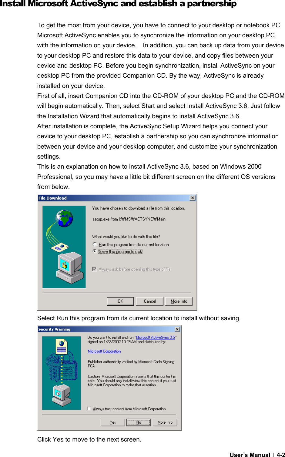  User’s Manual   4-2Install Microsoft ActiveSync and establish a partnership  To get the most from your device, you have to connect to your desktop or notebook PC. Microsoft ActiveSync enables you to synchronize the information on your desktop PC with the information on your device.    In addition, you can back up data from your device to your desktop PC and restore this data to your device, and copy files between your device and desktop PC. Before you begin synchronization, install ActiveSync on your desktop PC from the provided Companion CD. By the way, ActiveSync is already installed on your device. First of all, insert Companion CD into the CD-ROM of your desktop PC and the CD-ROM will begin automatically. Then, select Start and select Install ActiveSync 3.6. Just follow the Installation Wizard that automatically begins to install ActiveSync 3.6. After installation is complete, the ActiveSync Setup Wizard helps you connect your device to your desktop PC, establish a partnership so you can synchronize information between your device and your desktop computer, and customize your synchronization settings.  This is an explanation on how to install ActiveSync 3.6, based on Windows 2000 Professional, so you may have a little bit different screen on the different OS versions from below.             Select Run this program from its current location to install without saving.            Click Yes to move to the next screen. 