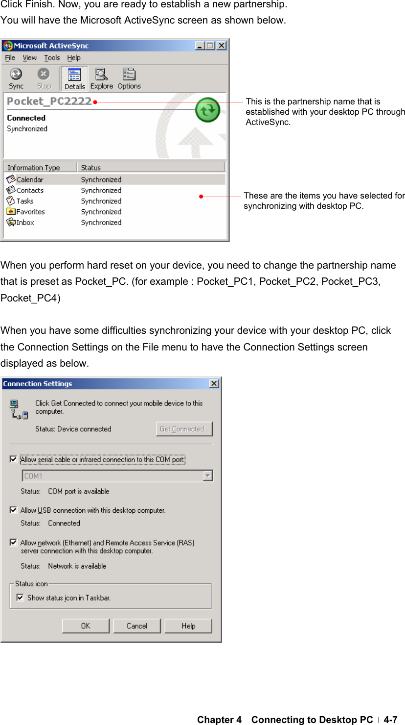  Chapter 4  Connecting to Desktop PC  4-7 Click Finish. Now, you are ready to establish a new partnership.   You will have the Microsoft ActiveSync screen as shown below.               When you perform hard reset on your device, you need to change the partnership name that is preset as Pocket_PC. (for example : Pocket_PC1, Pocket_PC2, Pocket_PC3, Pocket_PC4)  When you have some difficulties synchronizing your device with your desktop PC, click the Connection Settings on the File menu to have the Connection Settings screen displayed as below.                     This is the partnership name that is established with your desktop PC through ActiveSync.These are the items you have selected for synchronizing with desktop PC. 