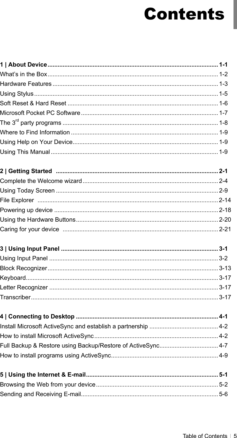  Table of Contents   5     1 | About Device...................................................................................................... 1-1 What’s in the Box...................................................................................................... 1-2 Hardware Features ................................................................................................... 1-3 Using Stylus .............................................................................................................. 1-5 Soft Reset &amp; Hard Reset .......................................................................................... 1-6 Microsoft Pocket PC Software .................................................................................. 1-7 The 3rd party programs ............................................................................................. 1-8 Where to Find Information ........................................................................................ 1-9 Using Help on Your Device....................................................................................... 1-9 Using This Manual .................................................................................................... 1-9  2 | Getting Started ................................................................................................. 2-1 Complete the Welcome wizard ................................................................................. 2-4 Using Today Screen ................................................................................................. 2-9 File Explorer ............................................................................................................ 2-14 Powering up device .................................................................................................. 2-18 Using the Hardware Buttons..................................................................................... 2-20 Caring for your device  ............................................................................................. 2-21  3 | Using Input Panel .............................................................................................. 3-1 Using Input Panel ..................................................................................................... 3-2 Block Recognizer...................................................................................................... 3-13 Keyboard................................................................................................................... 3-17 Letter Recognizer ..................................................................................................... 3-17 Transcriber................................................................................................................ 3-17  4 | Connecting to Desktop ..................................................................................... 4-1 Install Microsoft ActiveSync and establish a partnership ......................................... 4-2 How to install Microsoft ActiveSync.......................................................................... 4-2 Full Backup &amp; Restore using Backup/Restore of ActiveSync................................... 4-7 How to install programs using ActiveSync................................................................ 4-9  5 | Using the Internet &amp; E-mail............................................................................... 5-1 Browsing the Web from your device......................................................................... 5-2 Sending and Receiving E-mail.................................................................................. 5-6  Contents 