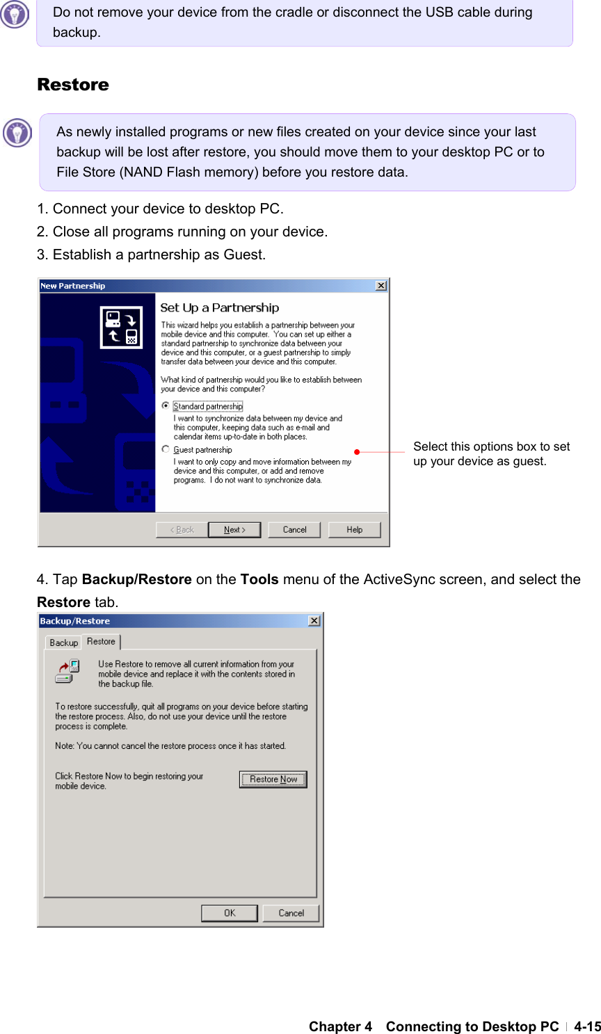  Chapter 4  Connecting to Desktop PC  4-15    Restore     1. Connect your device to desktop PC. 2. Close all programs running on your device. 3. Establish a partnership as Guest.              4. Tap Backup/Restore on the Tools menu of the ActiveSync screen, and select the Restore tab.                  Do not remove your device from the cradle or disconnect the USB cable during backup. As newly installed programs or new files created on your device since your last backup will be lost after restore, you should move them to your desktop PC or to File Store (NAND Flash memory) before you restore data.   Select this options box to set up your device as guest. 