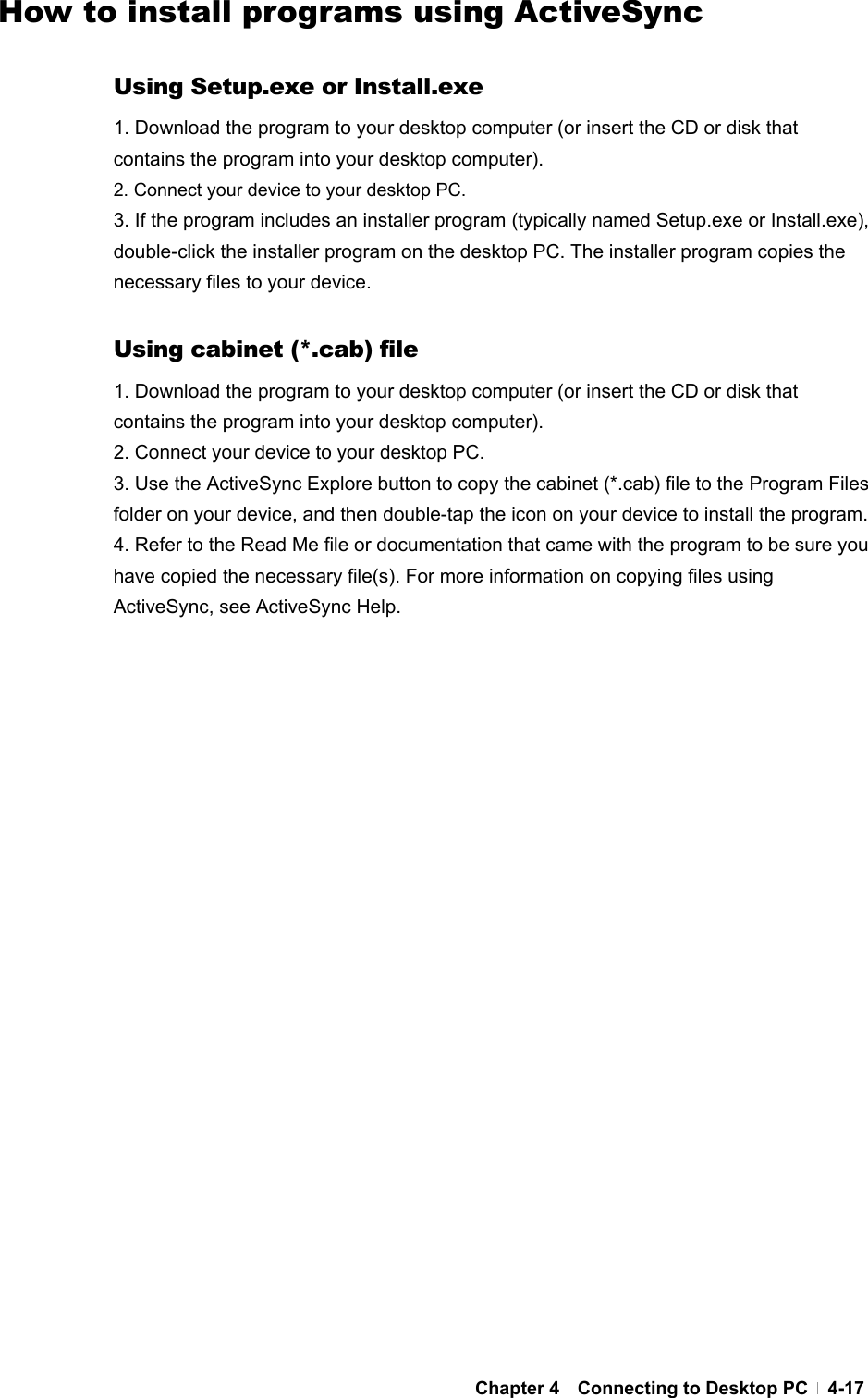  Chapter 4  Connecting to Desktop PC  4-17How to install programs using ActiveSync  Using Setup.exe or Install.exe 1. Download the program to your desktop computer (or insert the CD or disk that contains the program into your desktop computer). 2. Connect your device to your desktop PC. 3. If the program includes an installer program (typically named Setup.exe or Install.exe), double-click the installer program on the desktop PC. The installer program copies the necessary files to your device.    Using cabinet (*.cab) file 1. Download the program to your desktop computer (or insert the CD or disk that contains the program into your desktop computer). 2. Connect your device to your desktop PC. 3. Use the ActiveSync Explore button to copy the cabinet (*.cab) file to the Program Files folder on your device, and then double-tap the icon on your device to install the program. 4. Refer to the Read Me file or documentation that came with the program to be sure you have copied the necessary file(s). For more information on copying files using ActiveSync, see ActiveSync Help.   