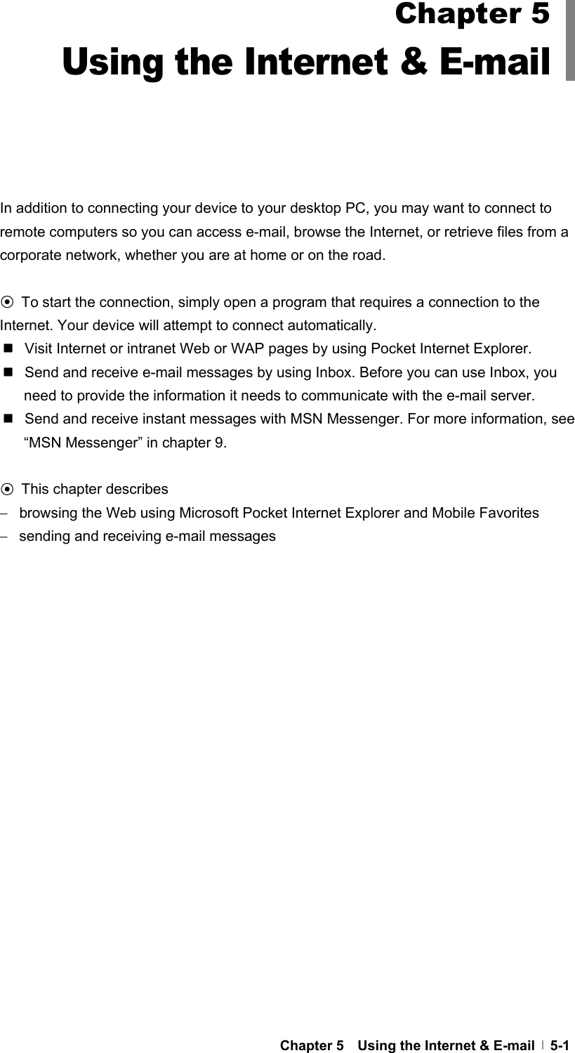  Chapter 5    Using the Internet &amp; E-mail   5-1         In addition to connecting your device to your desktop PC, you may want to connect to remote computers so you can access e-mail, browse the Internet, or retrieve files from a corporate network, whether you are at home or on the road.  ⊙ To start the connection, simply open a program that requires a connection to the Internet. Your device will attempt to connect automatically.   Visit Internet or intranet Web or WAP pages by using Pocket Internet Explorer.   Send and receive e-mail messages by using Inbox. Before you can use Inbox, you need to provide the information it needs to communicate with the e-mail server.     Send and receive instant messages with MSN Messenger. For more information, see “MSN Messenger” in chapter 9.  ⊙ This chapter describes −   browsing the Web using Microsoft Pocket Internet Explorer and Mobile Favorites −   sending and receiving e-mail messages  Chapter 5 Using the Internet &amp; E-mail 