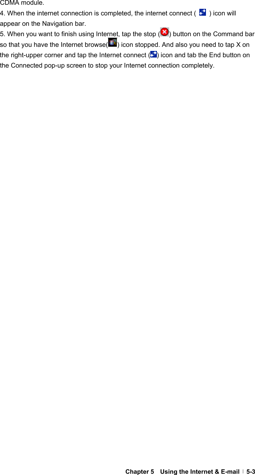  Chapter 5    Using the Internet &amp; E-mail   5-3CDMA module. 4. When the internet connection is completed, the internet connect (    ) icon will appear on the Navigation bar. 5. When you want to finish using Internet, tap the stop ( ) button on the Command bar so that you have the Internet browse( ) icon stopped. And also you need to tap X on the right-upper corner and tap the Internet connect ( ) icon and tab the End button on the Connected pop-up screen to stop your Internet connection completely. 
