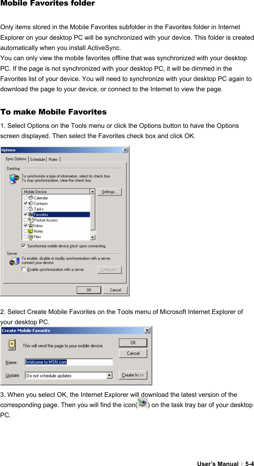  User’s Manual   5-4Mobile Favorites folder  Only items stored in the Mobile Favorites subfolder in the Favorites folder in Internet Explorer on your desktop PC will be synchronized with your device. This folder is created automatically when you install ActiveSync. You can only view the mobile favorites offline that was synchronized with your desktop PC. If the page is not synchronized with your desktop PC, it will be dimmed in the Favorites list of your device. You will need to synchronize with your desktop PC again to download the page to your device, or connect to the Internet to view the page.  To make Mobile Favorites 1. Select Options on the Tools menu or click the Options button to have the Options screen displayed. Then select the Favorites check box and click OK.                 2. Select Create Mobile Favorites on the Tools menu of Microsoft Internet Explorer of your desktop PC.         3. When you select OK, the Internet Explorer will download the latest version of the corresponding page. Then you will find the icon( ) on the task tray bar of your desktop PC.    