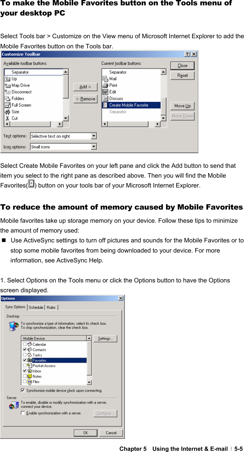  Chapter 5    Using the Internet &amp; E-mail   5-5To make the Mobile Favorites button on the Tools menu of your desktop PC  Select Tools bar &gt; Customize on the View menu of Microsoft Internet Explorer to add the Mobile Favorites button on the Tools bar.            Select Create Mobile Favorites on your left pane and click the Add button to send that item you select to the right pane as described above. Then you will find the Mobile Favorites( ) button on your tools bar of your Microsoft Internet Explorer.  To reduce the amount of memory caused by Mobile Favorites Mobile favorites take up storage memory on your device. Follow these tips to minimize the amount of memory used:   Use ActiveSync settings to turn off pictures and sounds for the Mobile Favorites or to stop some mobile favorites from being downloaded to your device. For more information, see ActiveSync Help.  1. Select Options on the Tools menu or click the Options button to have the Options screen displayed.                 