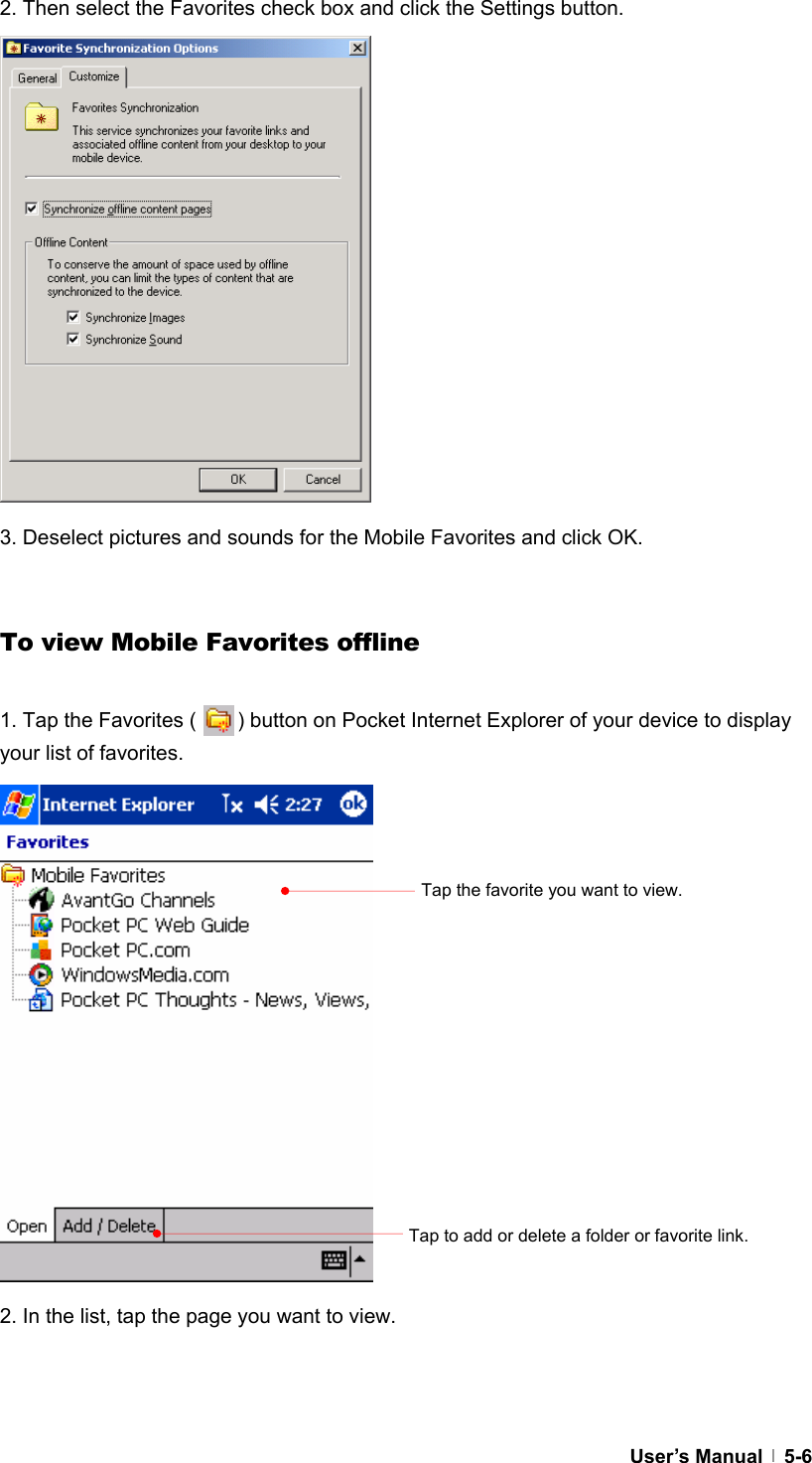  User’s Manual   5-6 2. Then select the Favorites check box and click the Settings button.                3. Deselect pictures and sounds for the Mobile Favorites and click OK.   To view Mobile Favorites offline  1. Tap the Favorites (        ) button on Pocket Internet Explorer of your device to display your list of favorites.                   2. In the list, tap the page you want to view.   Tap the favorite you want to view. Tap to add or delete a folder or favorite link. 