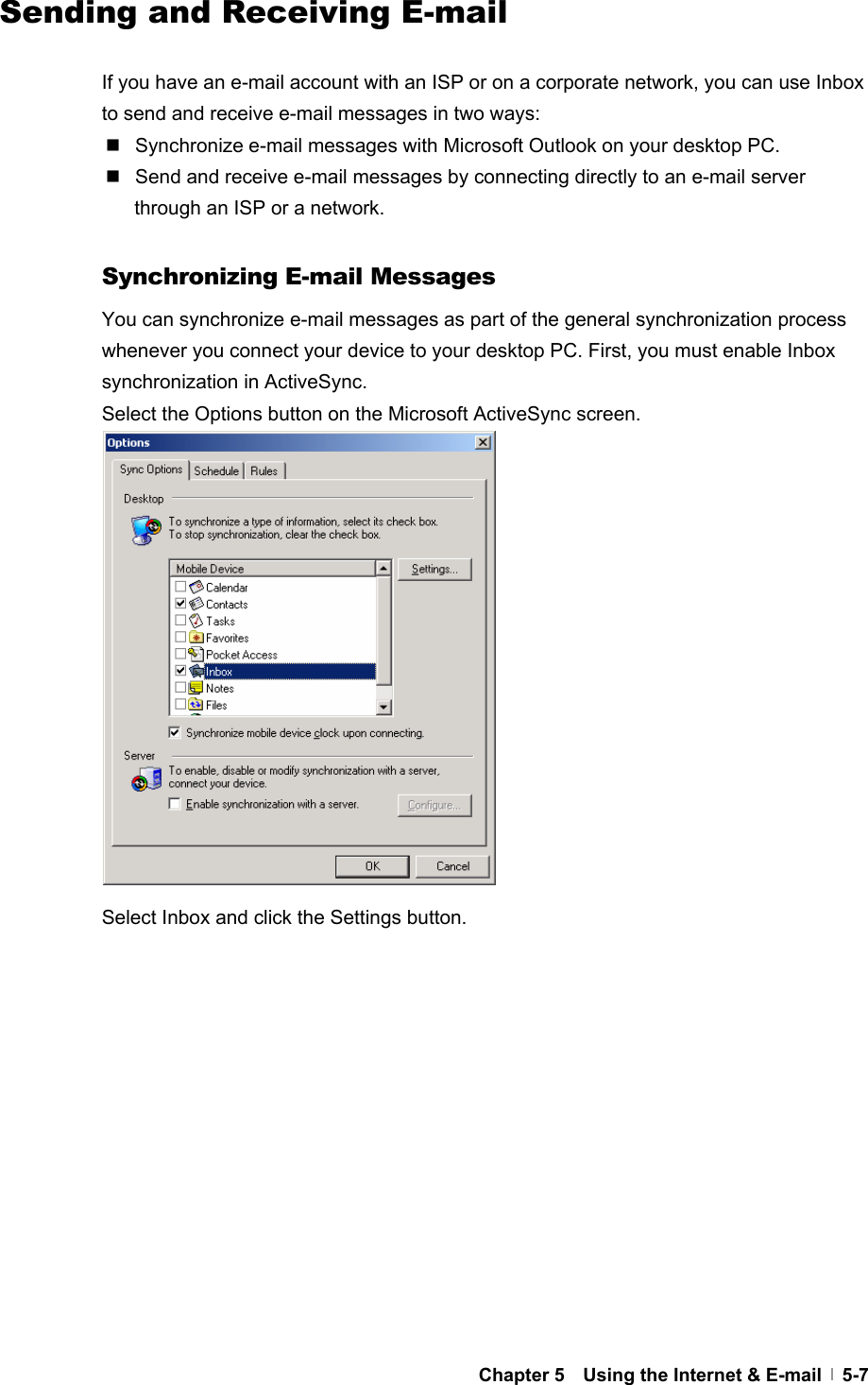  Chapter 5    Using the Internet &amp; E-mail   5-7   Sending and Receiving E-mail  If you have an e-mail account with an ISP or on a corporate network, you can use Inbox to send and receive e-mail messages in two ways:   Synchronize e-mail messages with Microsoft Outlook on your desktop PC.   Send and receive e-mail messages by connecting directly to an e-mail server through an ISP or a network.  Synchronizing E-mail Messages You can synchronize e-mail messages as part of the general synchronization process whenever you connect your device to your desktop PC. First, you must enable Inbox synchronization in ActiveSync. Select the Options button on the Microsoft ActiveSync screen.                Select Inbox and click the Settings button.              