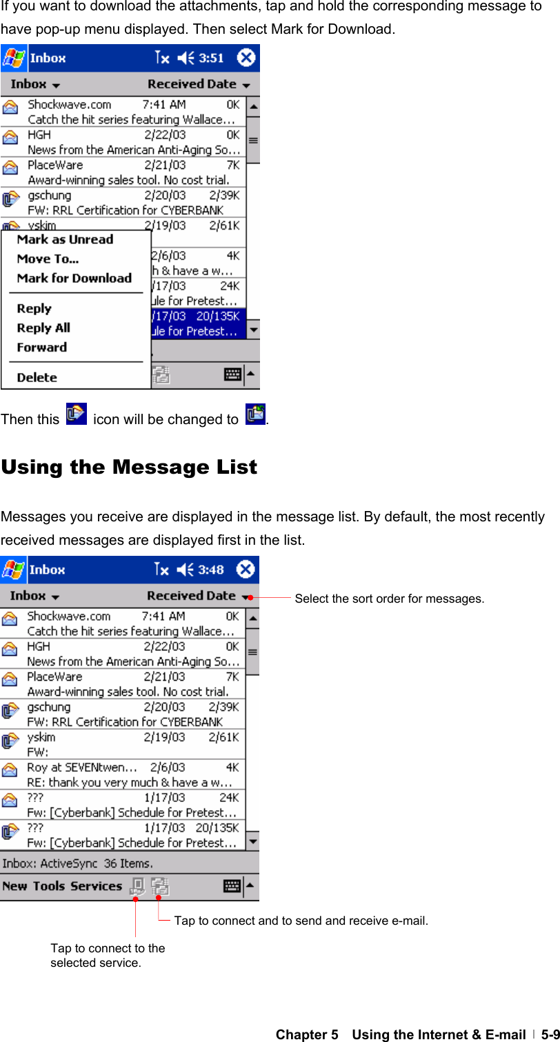  Chapter 5    Using the Internet &amp; E-mail   5-9If you want to download the attachments, tap and hold the corresponding message to have pop-up menu displayed. Then select Mark for Download.                 Then this    icon will be changed to  .  Using the Message List  Messages you receive are displayed in the message list. By default, the most recently received messages are displayed first in the list.                     Select the sort order for messages. Tap to connect and to send and receive e-mail. Tap to connect to the selected service. 