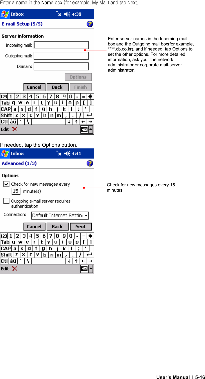  User’s Manual   5-16Enter a name in the Name box (for example, My Mail) and tap Next.                 If needed, tap the Options button.                           Enter server names in the Incoming mail box and the Outgoing mail box(for example, ****.cb.co.kr), and if needed, tap Options to set the other options. For more detailed information, ask your the network administrator or corporate mail-server administrator. Check for new messages every 15 minutes.  