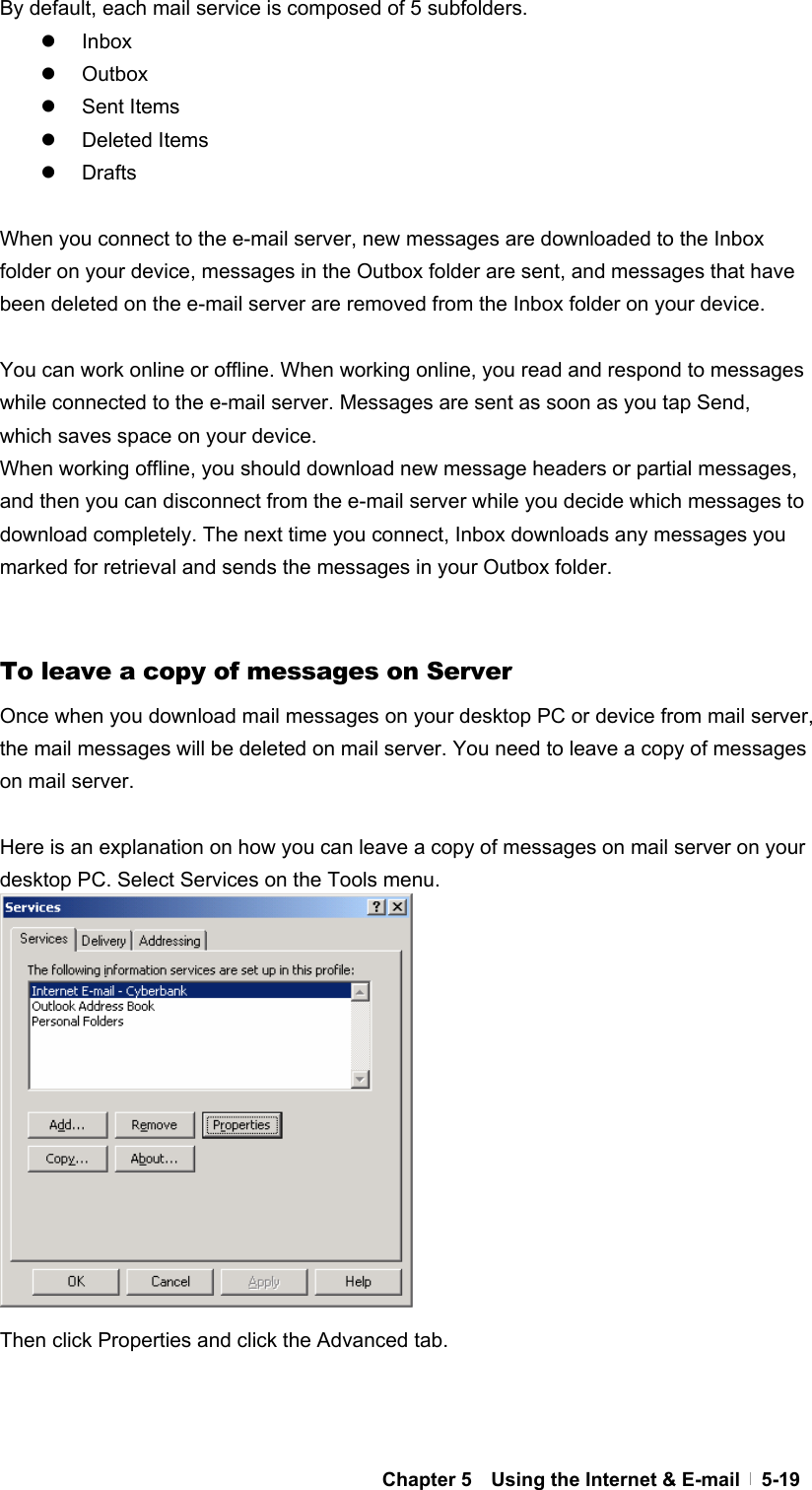  Chapter 5    Using the Internet &amp; E-mail   5-19By default, each mail service is composed of 5 subfolders. z Inbox z Outbox z Sent Items z Deleted Items z Drafts  When you connect to the e-mail server, new messages are downloaded to the Inbox folder on your device, messages in the Outbox folder are sent, and messages that have been deleted on the e-mail server are removed from the Inbox folder on your device.  You can work online or offline. When working online, you read and respond to messages while connected to the e-mail server. Messages are sent as soon as you tap Send, which saves space on your device. When working offline, you should download new message headers or partial messages, and then you can disconnect from the e-mail server while you decide which messages to download completely. The next time you connect, Inbox downloads any messages you marked for retrieval and sends the messages in your Outbox folder.   To leave a copy of messages on Server Once when you download mail messages on your desktop PC or device from mail server, the mail messages will be deleted on mail server. You need to leave a copy of messages on mail server.  Here is an explanation on how you can leave a copy of messages on mail server on your desktop PC. Select Services on the Tools menu.              Then click Properties and click the Advanced tab.      