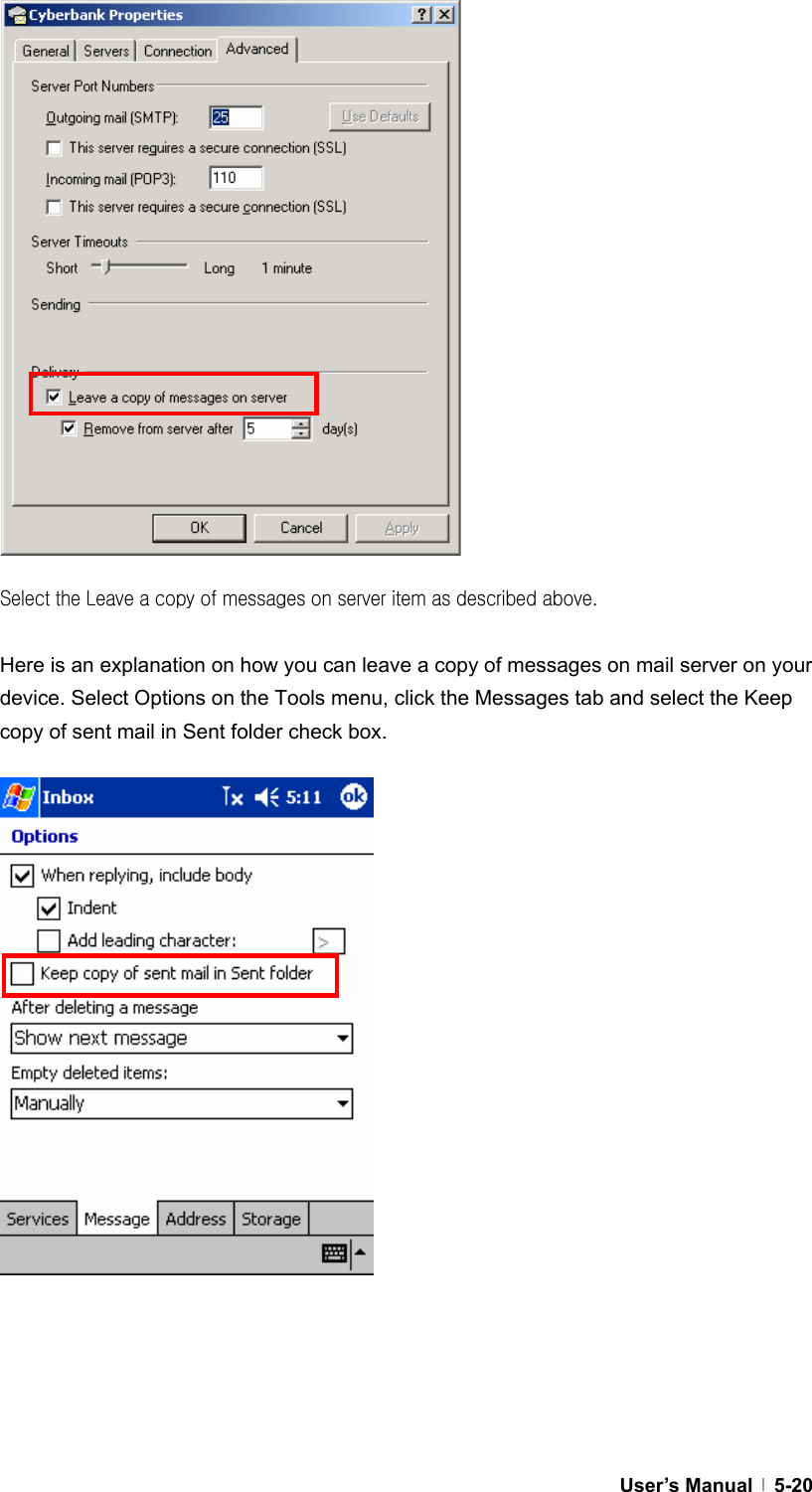  User’s Manual   5-20                  Select the Leave a copy of messages on server item as described above.  Here is an explanation on how you can leave a copy of messages on mail server on your device. Select Options on the Tools menu, click the Messages tab and select the Keep copy of sent mail in Sent folder check box.                      