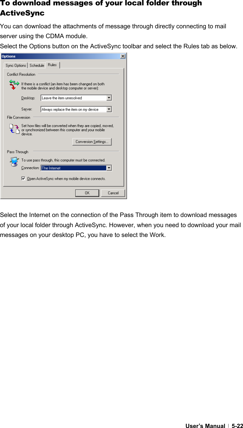  User’s Manual   5-22  To download messages of your local folder through ActiveSync You can download the attachments of message through directly connecting to mail server using the CDMA module. Select the Options button on the ActiveSync toolbar and select the Rules tab as below.                 Select the Internet on the connection of the Pass Through item to download messages of your local folder through ActiveSync. However, when you need to download your mail messages on your desktop PC, you have to select the Work.    