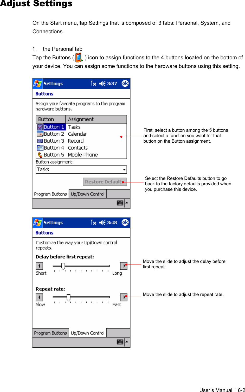   User’s Manual   6-2Adjust Settings  On the Start menu, tap Settings that is composed of 3 tabs: Personal, System, and Connections.   1. the Personal tab Tap the Buttons (        ) icon to assign functions to the 4 buttons located on the bottom of your device. You can assign some functions to the hardware buttons using this setting.                                First, select a button among the 5 buttons and select a function you want for that button on the Button assignment. Select the Restore Defaults button to go back to the factory defaults provided when you purchase this device.   Move the slide to adjust the delay before first repeat. Move the slide to adjust the repeat rate. 