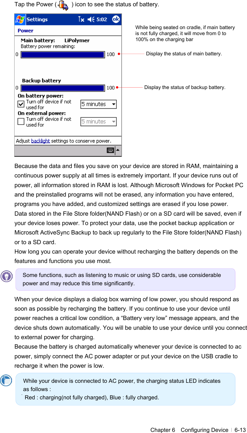  Chapter 6  Configuring Device  6-13Tap the Power (          ) icon to see the status of battery.                 Because the data and files you save on your device are stored in RAM, maintaining a continuous power supply at all times is extremely important. If your device runs out of power, all information stored in RAM is lost. Although Microsoft Windows for Pocket PC and the preinstalled programs will not be erased, any information you have entered, programs you have added, and customized settings are erased if you lose power. Data stored in the File Store folder(NAND Flash) or on a SD card will be saved, even if your device loses power. To protect your data, use the pocket backup application or Microsoft ActiveSync Backup to back up regularly to the File Store folder(NAND Flash) or to a SD card. How long you can operate your device without recharging the battery depends on the features and functions you use most.      When your device displays a dialog box warning of low power, you should respond as soon as possible by recharging the battery. If you continue to use your device until power reaches a critical low condition, a “Battery very low” message appears, and the device shuts down automatically. You will be unable to use your device until you connect to external power for charging. Because the battery is charged automatically whenever your device is connected to ac power, simply connect the AC power adapter or put your device on the USB cradle to recharge it when the power is low.        Display the status of main battery. Some functions, such as listening to music or using SD cards, use considerable power and may reduce this time significantly. While your device is connected to AC power, the charging status LED indicates as follows :  Red : charging(not fully charged), Blue : fully charged. Display the status of backup battery. While being seated on cradle, if main battery is not fully charged, it will move from 0 to 100% on the charging bar 