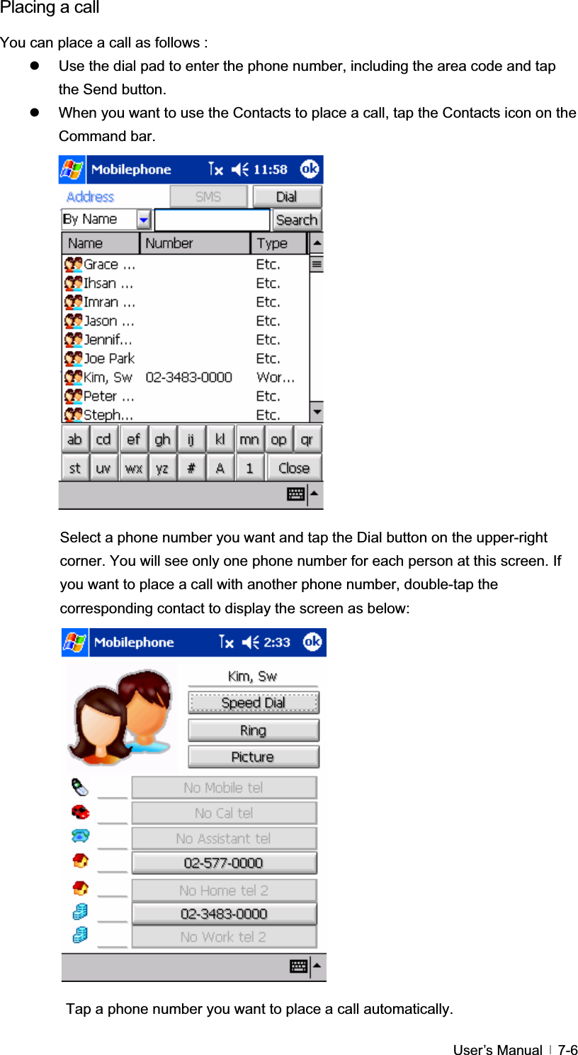 GUser’s Manual   7-6Placing a call You can place a call as follows : z  Use the dial pad to enter the phone number, including the area code and tap the Send button. z  When you want to use the Contacts to place a call, tap the Contacts icon on the Command bar. Select a phone number you want and tap the Dial button on the upper-right corner. You will see only one phone number for each person at this screen. If you want to place a call with another phone number, double-tap the corresponding contact to display the screen as below: Tap a phone number you want to place a call automatically. 