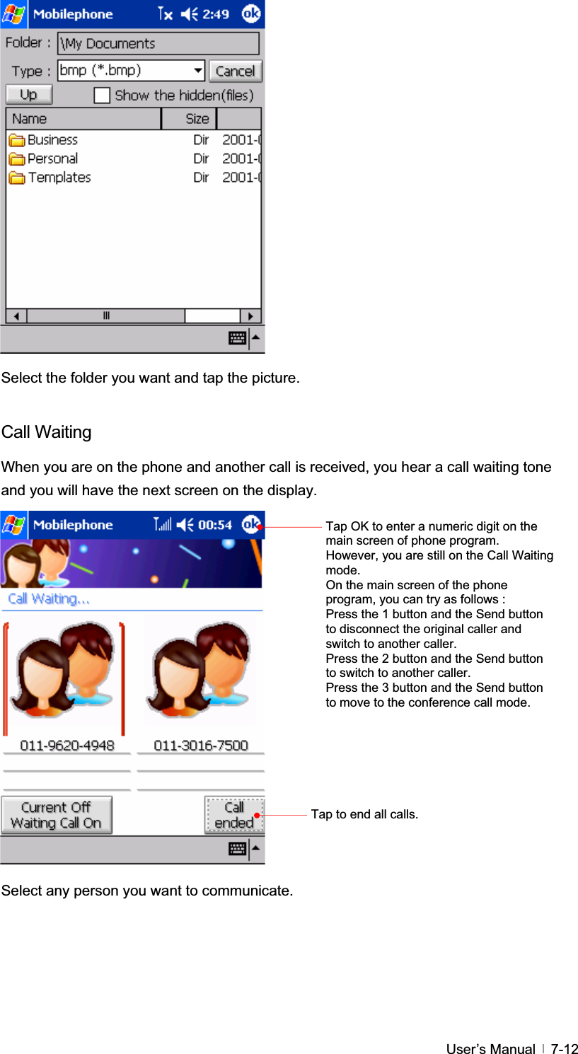 GUser’s Manual   7-12Select the folder you want and tap the picture. Call Waiting When you are on the phone and another call is received, you hear a call waiting tone and you will have the next screen on the display. Select any person you want to communicate. Tap OK to enter a numeric digit on the main screen of phone program. However, you are still on the Call Waiting mode.On the main screen of the phone program, you can try as follows : Press the 1 button and the Send button to disconnect the original caller and switch to another caller. Press the 2 button and the Send button to switch to another caller. Press the 3 button and the Send button to move to the conference call mode. Tap to end all calls. 