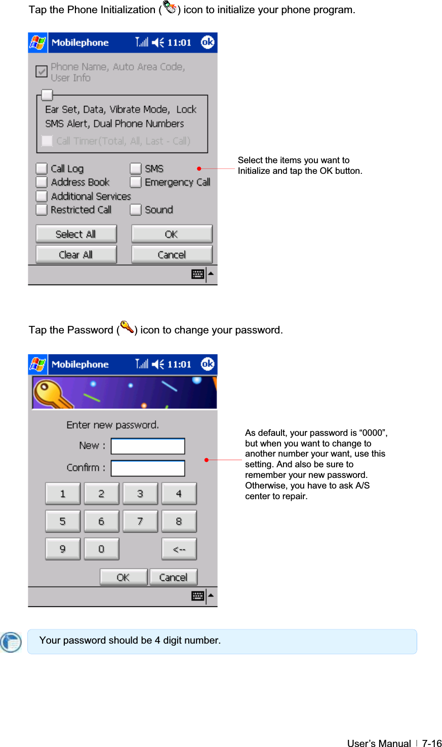 GUser’s Manual   7-16Tap the Phone Initialization ( ) icon to initialize your phone program. Tap the Password ( ) icon to change your password. Select the items you want to Initialize and tap the OK button. As default, your password is “0000”, but when you want to change to another number your want, use this setting. And also be sure to remember your new password. Otherwise, you have to ask A/S center to repair. Your password should be 4 digit number. 