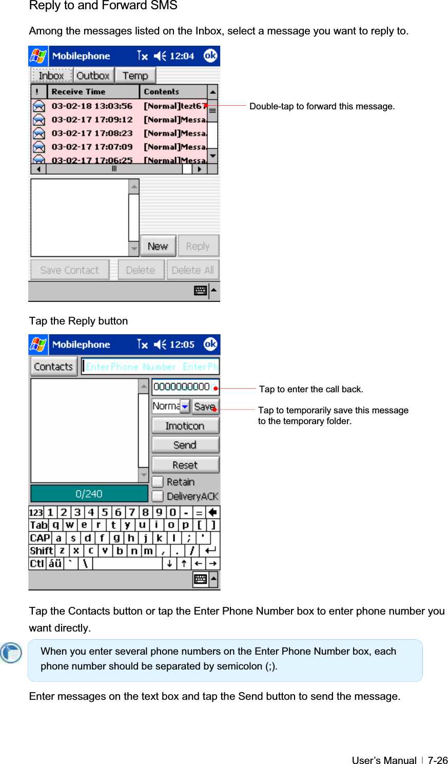 GUser’s Manual   7-26Reply to and Forward SMS   Among the messages listed on the Inbox, select a message you want to reply to. Tap the Reply button Tap the Contacts button or tap the Enter Phone Number box to enter phone number you want directly.   Enter messages on the text box and tap the Send button to send the message. When you enter several phone numbers on the Enter Phone Number box, each phone number should be separated by semicolon (;). Tap to enter the call back. Tap to temporarily save this message to the temporary folder. Double-tap to forward this message. 